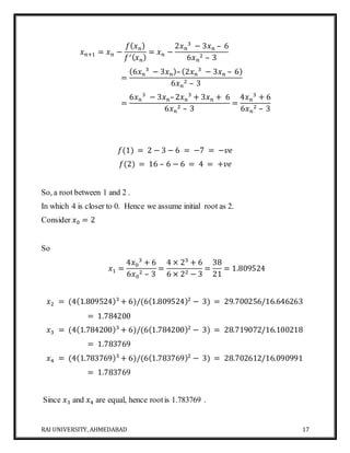 RAI UNIVERSITY, AHMEDABAD 17
𝑥 𝑛+1 = 𝑥 𝑛 −
𝑓( 𝑥 𝑛)
𝑓′( 𝑥 𝑛)
= 𝑥 𝑛 −
2𝑥 𝑛
3
− 3𝑥 𝑛 – 6
6𝑥 𝑛
2 – 3
=
(6𝑥 𝑛
3
− 3𝑥 𝑛)–(2𝑥 𝑛
3
− 3𝑥 𝑛 – 6)
6𝑥 𝑛
2 – 3
=
6𝑥 𝑛
3
− 3𝑥 𝑛–2𝑥 𝑛
3
+ 3𝑥 𝑛 + 6
6𝑥 𝑛
2 – 3
=
4𝑥 𝑛
3
+ 6
6𝑥 𝑛
2 – 3
𝑓(1) = 2 − 3 − 6 = −7 = −𝑣𝑒
𝑓(2) = 16 – 6 − 6 = 4 = +𝑣𝑒
So, a root between 1 and 2 .
In which 4 is closer to 0. Hence we assume initial root as 2.
Consider 𝑥0 = 2
So
𝑥1 =
4𝑥0
3
+ 6
6𝑥0
2 – 3
=
4 × 23
+ 6
6 × 22 − 3
=
38
21
= 1.809524
𝑥2 = (4(1.809524)3
+ 6)/(6(1.809524)2
− 3) = 29.700256/16.646263
= 1.784200
𝑥3 = (4(1.784200)3
+ 6)/(6(1.784200)2
− 3) = 28.719072/16.100218
= 1.783769
𝑥4 = (4(1.783769)3
+ 6)/(6(1.783769)2
− 3) = 28.702612/16.090991
= 1.783769
Since 𝑥3 and 𝑥4 are equal, hence rootis 1.783769 .
 