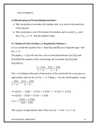 RAI UNIVERSITY, AHMEDABAD 19
Fast convergence!
4.4 DisadvantagesofNewtonRaphsonmethod—
a) May not producea root unless the starting value 𝑥0 is close to the actual root
of the function.
b) May not producea root if for instance the iterations get to a point 𝑥 𝑛−1such
that 𝑓′( 𝑥 𝑛−1) = 0 . then the method is false.
5.1 Method of False Position ( or RegulaFalsi Method )—
Let us consider the equation f(x) = 0and f(a) and f(b) are of oppositesigns. Also
let a < 𝑏.
The graph y = f(x) will meet the x-axis at some point between A(a, f(a)) and
B (b,f(b)).The equation of the chord joining the two points A(a,f(a)) and
B (b,f(b)) is
𝑦 – 𝑓(𝑎)
𝑥 − 𝑎
=
𝑓(𝑎) − 𝑓(𝑏)
𝑎 − 𝑏
The x- Coordinate of the point of intersection of this chord with the x-axis gives an
approximate value for the of 𝑓(𝑥) = 0. Taking y = 0 in the chord equation, we get
– 𝑓(𝑎)
𝑥 − 𝑎
=
𝑓(𝑎) − 𝑓(𝑏)
𝑎 − 𝑏
⟹ 𝑥[𝑓(𝑎) − 𝑓(𝑏)] − 𝑎 𝑓(𝑎) + 𝑎 𝑓(𝑏) = −𝑎 𝑓(𝑎) + 𝑏 𝑓(𝑎)
⟹ 𝑥[ 𝑓( 𝑎) − 𝑓( 𝑏)] = 𝑏 𝑓( 𝑎) − 𝑎 𝑓( 𝑏)
⟹ 𝑥 =
𝑏 𝑓( 𝑎) − 𝑎 𝑓( 𝑏);
𝑓( 𝑎) − 𝑓( 𝑏)
This 𝑥1gives an approximate value of the root (𝑥) = 0.(𝑎 < 𝑥1 < 𝑏) .
 