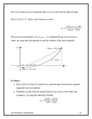 RAI UNIVERSITY, AHMEDABAD 20
Now 𝑓(𝑥1) and 𝑓(𝑎) are of opposite signs or 𝑓(𝑥1) and 𝑓(𝑏) are oppositesigns.
If𝑓( 𝑥1).𝑓(𝑎) < 0 . Then 𝑥2 lies between 𝑥1 and a.
𝑥2 =
𝑎 𝑓( 𝑥1)– 𝑥1 𝑓( 𝑏)
𝑓( 𝑥1) − 𝑓( 𝑎)
This process ofcalculation of 𝑥3, 𝑥4, 𝑥5 … is continued till any two successive
values are equal and subsequently we get the solution of the given equation.
5.2 Steps—
1. Find a and b in which f(a) and f(b) are oppositesigns for the given equation
using trial and error method.
2. Therefore root lies between 𝑎and 𝑏 if f(a)is very close to zero select and
compute 𝑥1 by using the following formula:
𝑥1 =
𝑎𝑓( 𝑏) − 𝑏𝑓(𝑎)
𝑓( 𝑏) − 𝑓(𝑎)
 