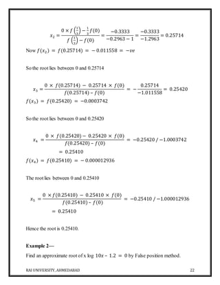 RAI UNIVERSITY, AHMEDABAD 22
𝑥2 =
0 × 𝑓 (
1
3
) −
1
3
𝑓(0)
𝑓 (
1
3
) − 𝑓(0)
=
−0.3333
−0.2963 − 1
=
−0.3333
−1.2963
= 0.25714
Now 𝑓(𝑥2) = 𝑓(0.25714) = − 0.011558 = −𝑣𝑒
So the root lies between 0 and 0.25714
𝑥3 =
0 × 𝑓(0.25714) − 0.25714 × 𝑓(0)
𝑓(0.25714) – 𝑓(0)
= −
0.25714
−1.011558
= 0.25420
𝑓(𝑥3) = 𝑓(0.25420) = −0.0003742
So the root lies between 0 and 0.25420
𝑥4 =
0 × 𝑓(0.25420) − 0.25420 × 𝑓(0)
𝑓(0.25420) – 𝑓(0)
= −0.25420 / −1.0003742
= 0.25410
𝑓(𝑥4) = 𝑓(0.25410) = − 0.000012936
The rootlies between 0 and 0.25410
𝑥5 =
0 × 𝑓(0.25410) − 0.25410 × 𝑓(0)
𝑓(0.25410) – 𝑓(0)
= −0.25410 / −1.000012936
= 0.25410
Hence the root is 0.25410.
Example 2—
Find an approximate root of x log 10𝑥 – 1.2 = 0 by False position method.
 