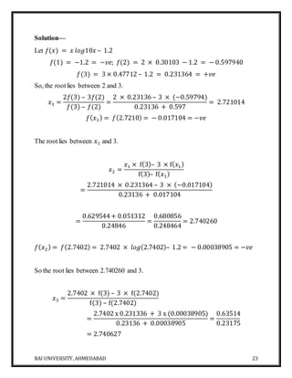 RAI UNIVERSITY, AHMEDABAD 23
Solution—
Let 𝑓(𝑥) = 𝑥 𝑙𝑜𝑔10𝑥 – 1.2
𝑓(1) = −1.2 = −𝑣𝑒; 𝑓(2) = 2 × 0.30103 − 1.2 = − 0.597940
𝑓(3) = 3 × 0.47712 – 1.2 = 0.231364 = +𝑣𝑒
So, the rootlies between 2 and 3.
𝑥1 =
2𝑓(3) – 3𝑓(2)
𝑓(3) – 𝑓(2)
=
2 × 0.23136 – 3 × (−0.59794)
0.23136 + 0.597
= 2.721014
𝑓( 𝑥1) = 𝑓(2.7210) = − 0.017104 = −𝑣𝑒
The rootlies between 𝑥1 and 3.
𝑥2 =
𝑥1 × f(3)– 3 × f( 𝑥1)
f(3)– f( 𝑥1)
=
2.721014 × 0.231364 – 3 × (−0.017104)
0.23136 + 0.017104
=
0.629544+ 0.051312
0.24846
=
0.680856
0.248464
= 2.740260
𝑓( 𝑥2) = 𝑓(2.7402) = 2.7402 × 𝑙𝑜𝑔(2.7402)– 1.2 = − 0.00038905 = −𝑣𝑒
So the root lies between 2.740260 and 3.
𝑥3 =
2.7402 × f(3) – 3 × f(2.7402)
f(3) – f(2.7402)
=
2.7402 x 0.231336 + 3 x (0.00038905)
0.23136 + 0.00038905
=
0.63514
0.23175
= 2.740627
 