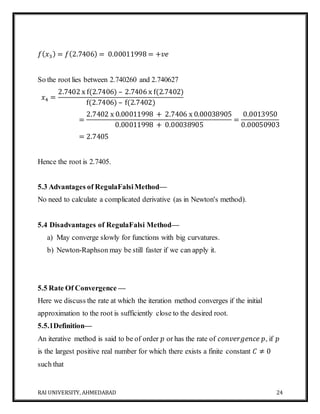 RAI UNIVERSITY, AHMEDABAD 24
𝑓( 𝑥3) = 𝑓(2.7406) = 0.00011998 = +𝑣𝑒
So the root lies between 2.740260 and 2.740627
𝑥4 =
2.7402 x f(2.7406) – 2.7406 x f(2.7402)
f(2.7406) – f(2.7402)
=
2.7402 x 0.00011998 + 2.7406 x 0.00038905
0.00011998 + 0.00038905
=
0.0013950
0.00050903
= 2.7405
Hence the root is 2.7405.
5.3 Advantages of RegulaFalsiMethod—
No need to calculate a complicated derivative (as in Newton's method).
5.4 Disadvantages of RegulaFalsi Method—
a) May converge slowly for functions with big curvatures.
b) Newton-Raphson may be still faster if we can apply it.
5.5 Rate Of Convergence —
Here we discuss the rate at which the iteration method converges if the initial
approximation to the root is sufficiently close to the desired root.
5.5.1Definition—
An iterative method is said to be of order 𝑝 or has the rate of 𝑐𝑜𝑛𝑣𝑒𝑟𝑔𝑒𝑛𝑐𝑒 𝑝, if 𝑝
is the largest positive real number for which there exists a finite constant 𝐶 ≠ 0
such that
 