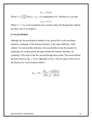 RAI UNIVERSITY, AHMEDABAD 26
𝜀 𝑘+1 = 𝐶𝜀0 𝜀 𝑘
Where 𝐶 =
1
2
𝑓′′( 𝜉)
𝑓′( 𝜉)
and 𝜀0 = 𝑥0 − ξ is independent of 𝑘. Therefore we can write
𝜀 𝑘+1 = 𝐶∗
𝜀 𝑘
Where 𝐶∗
= 𝐶𝜀0 is the asymptotic error constant. Hence the Regula-Falsi method
has linear rate of convergence.
6.1 SecantMethod
Although the Newton-Raphson method is very power full to solve non-linear
equations, evaluating of the function derivative is the major difficulty of this
method. To overcome this deficiency, the secant method starts the iteration by
employing two starting points and approximates the function derivative by
evaluating of the slope of the line passing through these points. The secant method
has been shown in Fig. 1. As it is illustrated in Fig. 1, the new guess of the root of
the function f(x) can be found as follows:
 