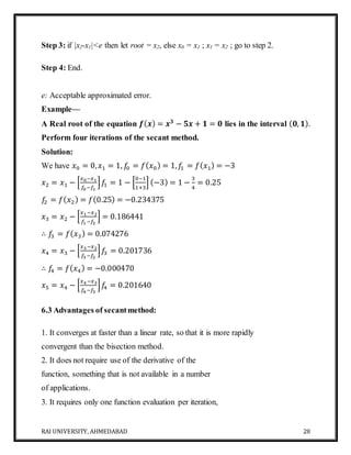 RAI UNIVERSITY, AHMEDABAD 28
Step 3: if |x2-x1|<e then let root = x2, else x0 = x1 ; x1 = x2 ; go to step 2.
Step 4: End.
e: Acceptable approximated error.
Example—
A Real root of the equation 𝒇( 𝒙) = 𝒙 𝟑
− 𝟓𝒙 + 𝟏 = 𝟎 lies in the interval ( 𝟎, 𝟏).
Perform four iterations of the secant method.
Solution:
We have 𝑥0 = 0, 𝑥1 = 1, 𝑓0 = 𝑓( 𝑥0) = 1, 𝑓1 = 𝑓( 𝑥1) = −3
𝑥2 = 𝑥1 − [
𝑥0−𝑥1
𝑓0−𝑓1
] 𝑓1 = 1 − [
0−1
1+3
] (−3) = 1 −
3
4
= 0.25
𝑓2 = 𝑓( 𝑥2) = 𝑓(0.25) = −0.234375
𝑥3 = 𝑥2 − [
𝑥1−𝑥2
𝑓1−𝑓2
] = 0.186441
∴ 𝑓3 = 𝑓( 𝑥3) = 0.074276
𝑥4 = 𝑥3 − [
𝑥3−𝑥2
𝑓3−𝑓2
] 𝑓3 = 0.201736
∴ 𝑓4 = 𝑓( 𝑥4) = −0.000470
𝑥5 = 𝑥4 − [
𝑥4−𝑥3
𝑓4−𝑓3
] 𝑓4 = 0.201640
6.3 Advantages of secantmethod:
1. It converges at faster than a linear rate, so that it is more rapidly
convergent than the bisection method.
2. It does not require use of the derivative of the
function, something that is not available in a number
of applications.
3. It requires only one function evaluation per iteration,
 