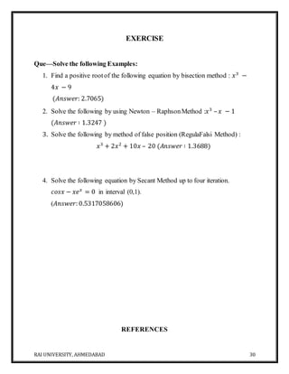 RAI UNIVERSITY, AHMEDABAD 30
EXERCISE
Que—Solve the following Examples:
1. Find a positive rootof the following equation by bisection method : 𝑥3
−
4𝑥 − 9
(𝐴𝑛𝑠𝑤𝑒𝑟: 2.7065)
2. Solve the following by using Newton – RaphsonMethod :𝑥3
– 𝑥 − 1
(𝐴𝑛𝑠𝑤𝑒𝑟 ∶ 1.3247 )
3. Solve the following by method of false position (RegulaFalsi Method) :
𝑥3
+ 2𝑥2
+ 10𝑥 – 20 (𝐴𝑛𝑠𝑤𝑒𝑟 ∶ 1.3688)
4. Solve the following equation by Secant Method up to four iteration.
𝑐𝑜𝑠𝑥 − 𝑥𝑒 𝑥
= 0 in interval (0,1).
(𝐴𝑛𝑠𝑤𝑒𝑟: 0.5317058606)
REFERENCES
 