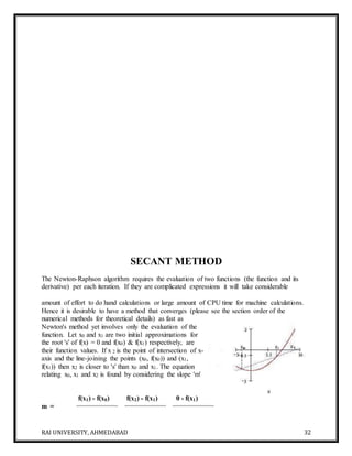 RAI UNIVERSITY, AHMEDABAD 32
SECANT METHOD
The Newton-Raphson algorithm requires the evaluation of two functions (the function and its
derivative) per each iteration. If they are complicated expressions it will take considerable
amount of effort to do hand calculations or large amount of CPU time for machine calculations.
Hence it is desirable to have a method that converges (please see the section order of the
numerical methods for theoretical details) as fast as
Newton's method yet involves only the evaluation of the
function. Let x0 and x1 are two initial approximations for
the root 's' of f(x) = 0 and f(x0) & f(x1) respectively, are
their function values. If x 2 is the point of intersection of x-
axis and the line-joining the points (x0, f(x0)) and (x1,
f(x1)) then x2 is closer to 's' than x0 and x1. The equation
relating x0, x1 and x2 is found by considering the slope 'm'
m =
f(x1) - f(x0) f(x2) - f(x1) 0 - f(x1)
 