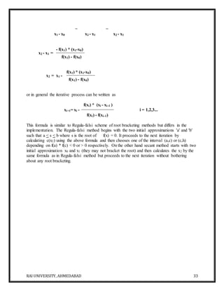 RAI UNIVERSITY, AHMEDABAD 33
= =
x1 - x0 x2 - x1 x2 - x1
x2 - x1 =
- f(x1) * (x1-x0)
f(x1) - f(x0)
x2 = x1 -
f(x1) * (x1-x0)
f(x1) - f(x0)
or in general the iterative process can be written as
xi+1= xi -
f(xi) * (xi - xi-1 )
i = 1,2,3...
f(xi) - f(xi-1)
This formula is similar to Regula-falsi scheme of root bracketing methods but differs in the
implementation. The Regula-falsi method begins with the two initial approximations 'a' and 'b'
such that a < s < b where s is the root of f(x) = 0. It proceeds to the next iteration by
calculating c(x2) using the above formula and then chooses one of the interval (a,c) or (c,h)
depending on f(a) * f(c) < 0 or > 0 respectively. On the other hand secant method starts with two
initial approximation x0 and x1 (they may not bracket the root) and then calculates the x2 by the
same formula as in Regula-falsi method but proceeds to the next iteration without bothering
about any root bracketing.
 