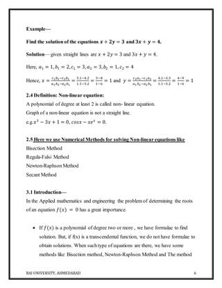 RAI UNIVERSITY, AHMEDABAD 6
Example—
Find the solution of the equations 𝒙 + 𝟐𝒚 = 𝟑 and 𝟑𝒙 + 𝒚 = 𝟒.
Solution— given straight lines are 𝑥 + 2𝑦 = 3 and 3𝑥 + 𝑦 = 4.
Here, 𝑎1 = 1, 𝑏1 = 2, 𝑐1 = 3, 𝑎2 = 3, 𝑏2 = 1, 𝑐2 = 4
Hence, 𝑥 =
𝑐1 𝑏2−𝑐2 𝑏1
𝑎1 𝑏2−𝑎2 𝑏1
=
3.1−4.2
1.1−3.2
=
3−8
1−6
= 1 and 𝑦 =
𝑐2 𝑎1−𝑐1 𝑎2
𝑎1 𝑏2−𝑎2 𝑏1
=
4.1−3.3
1.1−3.2
=
4−9
1−6
= 1
2.4 Definition: Non-linear equation:
A polynomial of degree at least 2 is called non- linear equation.
Graph of a non-linear equation is not a straight line.
e.g.𝑥3
− 3𝑥 + 1 = 0, 𝑐𝑜𝑠𝑥 − 𝑥𝑒 𝑥
= 0.
2.5 Here we use Numerical Methods for solving Non-linear equations like
Bisection Method
Regula-Falsi Method
Newton-Raphson Method
Secant Method
3.1 Introduction—
In the Applied mathematics and engineering the problem of determining the roots
of an equation 𝑓(𝑥) = 0 has a great importance.
 If 𝑓(𝑥) is a polynomial of degree two or more , we have formulae to find
solution. But, if f(x) is a transcendental function, we do not have formulae to
obtain solutions. When such type of equations are there, we have some
methods like Bisection method, Newton-Raphson Method and The method
 