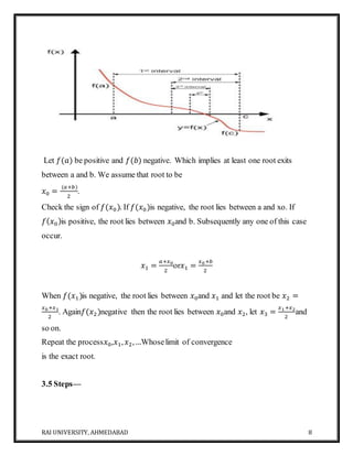 RAI UNIVERSITY, AHMEDABAD 8
Let 𝑓(𝑎) be positive and 𝑓(𝑏) negative. Which implies at least one root exits
between a and b. We assume that root to be
𝑥0 =
(𝑎+𝑏)
2
.
Check the sign of 𝑓(𝑥0). If 𝑓(𝑥0)is negative, the root lies between a and xo. If
𝑓( 𝑥0)is positive, the root lies between 𝑥0and b. Subsequently any one of this case
occur.
𝑥1 =
𝑎+𝑥0
2
or𝑥1 =
𝑥0+𝑏
2
When 𝑓(𝑥1)is negative, the root lies between 𝑥0and 𝑥1 and let the root be 𝑥2 =
𝑥0+𝑥1
2
. Again𝑓(𝑥2)negative then the root lies between 𝑥0and 𝑥2, let 𝑥3 =
𝑥1+𝑥2
2
and
so on.
Repeat the process𝑥0,𝑥1, 𝑥2,…Whoselimit of convergence
is the exact root.
3.5 Steps—
 