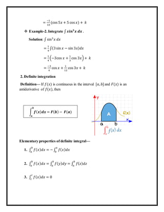 =
−1
10
(cos 5𝑥 + 5 cos 𝑥) + 𝑘
 Example-2. Integrate ∫ 𝒔𝒊𝒏 𝟑
𝒙 𝒅𝒙 .
Solution: ∫ sin3
𝑥 𝑑𝑥
=
1
4
∫(3sin 𝑥 − sin 3𝑥) 𝑑𝑥
=
1
4
(−3cos 𝑥 +
1
3
cos 3𝑥)+ 𝑘
=
−3
4
cos 𝑥 +
1
12
cos 3𝑥 + 𝑘
2. Definite integration
Definition— If 𝑓(𝑥) is continuous in the interval [𝑎, 𝑏] and 𝐹(𝑥) is an
antiderivative of 𝑓(𝑥), then
Elementary properties of definite integral—
1. ∫ 𝑓( 𝑥) 𝑑𝑥 = −
𝑏
𝑎
∫ 𝑓( 𝑥) 𝑑𝑥
𝑎
𝑏
2. ∫ 𝑓( 𝑥) 𝑑𝑥
𝑏
𝑎
= ∫ 𝑓( 𝑦) 𝑑𝑦
𝑏
𝑎
= ∫ 𝑓( 𝑧) 𝑑𝑧
𝑏
𝑎
3. ∫ 𝑓( 𝑥) 𝑑𝑥 = 0
𝑐
𝑐
∫ 𝒇( 𝒙) 𝒅𝒙 = 𝑭( 𝒃) − 𝑭(𝒂)
𝒃
𝒂
 