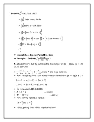 Solution:∫ 𝑠𝑖𝑛 3𝑥 𝑐𝑜𝑠 2𝑥𝑑𝑥
𝜋
2
0
=
1
2
∫ 2 𝑠𝑖𝑛 3𝑥 𝑐𝑜𝑠 2𝑥 𝑑𝑥
𝜋
2
0
=
1
2
∫ ( 𝑠𝑖𝑛5𝑥 + 𝑠𝑖𝑛 𝑥) 𝑑𝑥
𝜋
2
0
=
1
2
(−
1
5
𝑐𝑜𝑠 5𝑥 − 𝑐𝑜𝑠 𝑥)
0
𝜋
2
=
1
2
[(−
1
5
𝑐𝑜𝑠 5
𝜋
2
− 𝑐𝑜𝑠
𝜋
2
) − (−
1
5
𝑐𝑜𝑠 0 − 𝑐𝑜𝑠 0)]
=
1
2
[(0 − 0) − (−
1
5
− 1)]
=
3
5
 Example based on the PartialFraction:
 Example-1. Evaluate ∫
(𝟐𝒙−𝟑)
(𝒙 − 𝟐)(𝒙 + 𝟑)
𝒅𝒙
Solution: Observe that the factors in the denominator are ( 𝑥 − 2) and (𝑥 + 3)
so, we can write

(2𝑥−3)
(𝑥 − 2)(𝑥 + 3)
=
𝐴
(𝑥 − 2)
+
𝐵
(𝑥 + 3)
, where A and B are numbers.
 Now, multiplying both sides by the common denominator (𝑥 − 2)(𝑥 + 3)
2𝑥 − 3 = 𝐴(𝑥 − 2) + 𝐵(𝑥 + 3)
2𝑥 − 3 = ( 𝐴 + 𝐵) 𝑥 − (2𝐴 − 3𝐵)
 By comparing L.H.S & R.H.S—
 𝐴 + 𝐵 = 2 …eqn (1)
 2𝐴 − 3𝐵 = 3 …eqn (2)
 Now, solving eqn (1) & eqn (2) –
𝐴 =
9
5
and 𝐵 =
1
5
 Hence, putting these results together we have
 