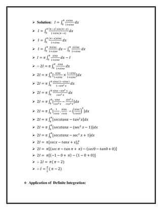  Solution: 𝐼 = ∫
𝑥𝑠𝑖𝑛𝑥
1+𝑠𝑖𝑛𝑥
𝜋
0
𝑑𝑥
 𝐼 = ∫
( 𝜋−𝑥) 𝑠𝑖𝑛(𝜋−𝑥)
1+𝑠𝑖𝑛(𝜋−𝑥)
𝜋
0
𝑑𝑥
 𝐼 = ∫
(𝜋−𝑥)𝑠𝑖𝑛𝑥
1+𝑠𝑖𝑛𝑥
𝜋
0
𝑑𝑥
 𝐼 = ∫
𝜋𝑠𝑖𝑛𝑥
1+𝑠𝑖𝑛𝑥
𝜋
0
𝑑𝑥 − ∫
𝑥𝑠𝑖𝑛𝑥
1+𝑠𝑖𝑛𝑥
𝜋
0
𝑑𝑥
 𝐼 = 𝜋 ∫
𝑠𝑖𝑛𝑥
1+𝑠𝑖𝑛𝑥
𝜋
0
𝑑𝑥 − 𝐼
 ∴ 2𝐼 = 𝜋 ∫
𝑠𝑖𝑛𝑥
1+𝑠𝑖𝑛𝑥
𝜋
0
𝑑𝑥
 2𝐼 = 𝜋 ∫ [
𝑠𝑖𝑛𝑥
1+𝑠𝑖𝑛𝑥
𝜋
0
×
1−𝑠𝑖𝑛𝑥
1+𝑠𝑖𝑛𝑥
]𝑑𝑥
 2𝐼 = 𝜋 ∫
𝑠𝑖𝑛𝑥(1−𝑠𝑖𝑛𝑥)
1−𝑠𝑖𝑛2 𝑥
𝜋
0
𝑑𝑥
 2𝐼 = 𝜋 ∫
𝑠𝑖𝑛𝑥−𝑠𝑖𝑛2 𝑥
𝑐𝑜𝑠2 𝑥
𝜋
0
𝑑𝑥
 2𝐼 = 𝜋 ∫ [
𝑠𝑖𝑛𝑥
𝑐𝑜𝑠2 𝑥
𝜋
0
−
𝑠𝑖𝑛2 𝑥
𝑐𝑜𝑠2 𝑥
]𝑑𝑥
 2𝐼 = 𝜋 ∫ [
1
𝑐𝑜𝑠𝑥
.
𝜋
0
𝑠𝑖𝑛𝑥
𝑐𝑜𝑠𝑥
− (
𝑠𝑖𝑛𝑥
𝑐𝑜𝑠𝑥
)
2
]𝑑𝑥
 2𝐼 = 𝜋 ∫ [ 𝑠𝑒𝑐𝑥𝑡𝑎𝑛𝑥 − 𝑡𝑎𝑛2
𝑥] 𝑑𝑥
𝜋
0
 2𝐼 = 𝜋 ∫ [𝑠𝑒𝑐𝑥𝑡𝑎𝑛𝑥 − (sec2
𝑥 − 1)]𝑑𝑥
𝜋
0
 2𝐼 = 𝜋 ∫ [𝑠𝑒𝑐𝑥𝑡𝑎𝑛𝑥 − sec2
𝑥 + 1]𝑑𝑥
𝜋
0
 2𝐼 = 𝜋[𝑠𝑒𝑐𝑥 − 𝑡𝑎𝑛𝑥 + 𝑥]0
𝜋
 2𝐼 = 𝜋[( 𝑠𝑒𝑐 𝜋 − 𝑡𝑎𝑛 𝜋 + 𝜋) − ( 𝑠𝑒𝑐0 − 𝑡𝑎𝑛0+ 0)]
 2𝐼 = 𝜋[(−1 − 0 + 𝜋) − (1 − 0 + 0)]
 ∴ 2𝐼 = 𝜋( 𝜋 − 2)
 ∴ 𝐼 =
𝜋
2
( 𝜋 − 2)
 Application of Definite Integration:
 