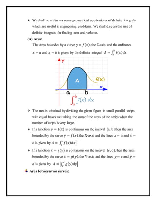  We shall now discuss some geometrical applications of definite integrals
which are useful in engineering problems. We shall discuss the use of
definite integrals for finding area and volume.
(A) Area:
The Area bounded by a curve 𝑦 = 𝑓( 𝑥), the X-axis and the ordinates
𝑥 = 𝑎 and 𝑥 = 𝑏 is given by the definite integral 𝐴 = ∫ 𝑓( 𝑥) 𝑑𝑥
𝑏
𝑎
 The area is obtained by dividing the given figure in small parallel strips
with equal bases and taking the sum of the areas of the strips when the
number of strips is very large.
 If a function 𝑦 = 𝑓(𝑥) is continuous on the interval [a, b] then the area
bounded by the curve 𝑦 = 𝑓( 𝑥), the X-axis and the lines 𝑥 = 𝑎 and 𝑥 =
𝑏 is given by 𝐴 = |∫ 𝑓( 𝑥) 𝑑𝑥
𝑏
𝑎
|
 If a function 𝑥 = 𝑔(𝑦) is continuous on the interval [c, d], then the area
bounded by the curve 𝑥 = 𝑔( 𝑦), the Y-axis and the lines 𝑦 = 𝑐 and 𝑦 =
𝑑 is given by 𝐴 = |∫ 𝑔( 𝑦) 𝑑𝑦
𝑑
𝑐
|
Area betweentwo curves:
 
