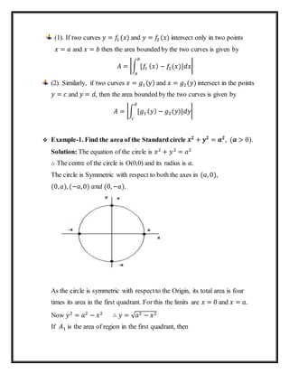 (1). If two curves 𝑦 = 𝑓1 (𝑥) and 𝑦 = 𝑓2 (𝑥) intersect only in two points
𝑥 = 𝑎 and 𝑥 = 𝑏 then the area bounded by the two curves is given by
𝐴 = |∫ [𝑓1
𝑏
𝑎
( 𝑥) − 𝑓2(𝑥)]𝑑𝑥|
(2). Similarly, if two curves 𝑥 = 𝑔1(𝑦) and 𝑥 = 𝑔2(𝑦) intersect in the points
𝑦 = 𝑐 and 𝑦 = 𝑑, then the area bounded by the two curves is given by
𝐴 = |∫ [𝑔1
𝑑
𝑐
( 𝑦) − 𝑔2(𝑦)]𝑑𝑦|
 Example-1. Find the area of the Standard circle 𝒙 𝟐
+ 𝒚 𝟐
= 𝒂 𝟐
, (𝒂 > 0).
Solution: The equation of the circle is 𝑥2
+ 𝑦2
= 𝑎2
∴ The centre of the circle is O(0,0) and its radius is 𝑎.
The circle is Symmetric with respect to both the axes in (𝑎, 0),
(0, 𝑎), (−𝑎,0) 𝑎𝑛𝑑 (0,−𝑎).
As the circle is symmetric with respectto the Origin, its total area is four
times its area in the first quadrant. For this the limits are 𝑥 = 0 and 𝑥 = 𝑎.
Now 𝑦2
= 𝑎2
− 𝑥2
∴ 𝑦 = √ 𝑎2 − 𝑥2
If 𝐴1 is the area of region in the first quadrant, then
 