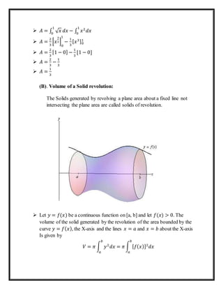  𝐴 = ∫ √ 𝑥
1
0
𝑑𝑥 − ∫ 𝑥2
𝑑𝑥
1
0
 𝐴 =
2
3
[𝑥
3
2]
0
1
−
1
3
[ 𝑥3]0
1
 𝐴 =
2
3
[1 − 0] −
1
3
[1 − 0]
 𝐴 =
2
3
−
1
3
 𝐴 =
1
3
(B). Volume of a Solid revolution:
The Solids generated by revolving a plane area about a fixed line not
intersecting the plane area are called solids of revolution.
 Let 𝑦 = 𝑓(𝑥) be a continuous function on [a, b] and let 𝑓(𝑥) > 0. The
volume of the solid generated by the revolution of the area bounded by the
curve 𝑦 = 𝑓( 𝑥), the X-axis and the lines 𝑥 = 𝑎 and 𝑥 = 𝑏 about the X-axis
Is given by
𝑉 = 𝜋 ∫ 𝑦2
𝑑𝑥 = 𝜋∫ [ 𝑓( 𝑥)]2
𝑑𝑥
𝑏
𝑎
𝑏
𝑎
 
