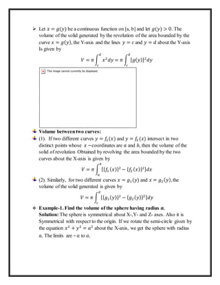  Let 𝑥 = 𝑔(𝑦) be a continuous function on [a, b] and let 𝑔(𝑦) > 0. The
volume of the solid generated by the revolution of the area bounded by the
curve 𝑥 = 𝑔( 𝑦), the Y-axis and the lines 𝑦 = 𝑐 and 𝑦 = 𝑑 about the Y-axis
Is given by
𝑉 = 𝜋∫ 𝑥2
𝑑𝑦 = 𝜋 ∫ [ 𝑔( 𝑦)]2
𝑑𝑦
𝑑
𝑐
𝑑
𝑐
Volume betweentwo curves:
(1). If two different curves 𝑦 = 𝑓1(𝑥) and 𝑦 = 𝑓2 (𝑥) intersect in two
distinct points whose 𝑥 −coordinates are 𝑎 and 𝑏, then the volume of the
solid of revolution Obtained by revolving the area bounded by the two
curves about the X-axis is given by
𝑉 = 𝜋 ∫ [{ 𝑓1 ( 𝑥)}2
− { 𝑓2 ( 𝑥)}2] 𝑑𝑥
𝑏
𝑎
(2). Similarly, for two different curves 𝑥 = 𝑔1(𝑦) and 𝑥 = 𝑔2( 𝑦), the
volume of the solid generated is given by
𝑉 = 𝜋 ∫ [{ 𝑔1( 𝑦)}2
− { 𝑔2( 𝑦)}2] 𝑑𝑦
𝑑
𝑐
 Example-1. Find the volume of the sphere having radius 𝒂.
Solution: The sphere is symmetrical about X-,Y- and Z- axes. Also it is
Symmetrical with respect to the origin. If we rotate the semi-circle given by
the equation 𝑥2
+ 𝑦2
= 𝑎2
about the X-axis, we get the sphere with radius
𝑎. The limits are – 𝑎 to 𝑎.
 