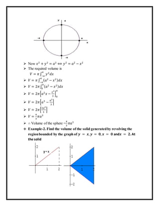  Now 𝑥2
+ 𝑦2
= 𝑎2
⟺ 𝑦2
= 𝑎2
− 𝑥2
 The required volume is
𝑉 = 𝜋∫ 𝑦2
𝑑𝑥
𝑎
−𝑎
 𝑉 = 𝜋∫ ( 𝑎2
− 𝑥2) 𝑑𝑥
𝑎
−𝑎
 𝑉 = 2𝜋∫ ( 𝑎2
− 𝑥2) 𝑑𝑥
𝑎
0
 𝑉 = 2𝜋[𝑎2
𝑥 −
𝑥3
3
]
0
𝑎
 𝑉 = 2𝜋[𝑎3
−
𝑎3
3
]
 𝑉 = 2𝜋[
2𝑎3
3
]
 𝑉 =
4
3
𝜋𝑎3
 ∴ Volume of the sphere =
4
3
𝜋𝑎3
 Example-2. Find the volume of the solid generatedby revolving the
regionbounded by the graph of 𝒚 = 𝒙, 𝒚 = 𝟎, 𝒙 = 𝟎 and𝒙 = 𝟐. At
the solid
 