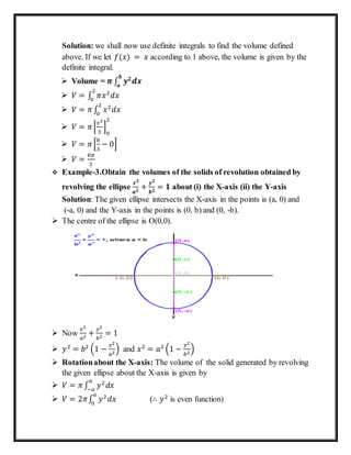 Solution: we shall now use definite integrals to find the volume defined
above. If we let 𝑓(𝑥) = 𝑥 according to 1 above, the volume is given by the
definite integral.
 Volume = 𝝅 ∫ 𝒚 𝟐
𝒅𝒙
𝒃
𝒂
 𝑉 = ∫ 𝜋𝑥2
𝑑𝑥
2
0
 𝑉 = 𝜋∫ 𝑥2
𝑑𝑥
2
0
 𝑉 = 𝜋[
𝑥3
3
]
0
2
 𝑉 = 𝜋[
8
3
− 0]
 𝑉 =
8𝜋
3
 Example-3.Obtain the volumes of the solids of revolution obtained by
revolving the ellipse
𝒙 𝟐
𝒂 𝟐
+
𝒚 𝟐
𝒃 𝟐
= 𝟏 about (i) the X-axis (ii) the Y-axis
Solution: The given ellipse intersects the X-axis in the points is (a, 0) and
(-a, 0) and the Y-axis in the points is (0, b) and (0, -b).
 The centre of the ellipse is O(0,0).
 Now
𝑥2
𝑎2
+
𝑦2
𝑏2
= 1
 𝑦2
= 𝑏2
(1 −
𝑥2
𝑎2
) and 𝑥2
= 𝑎2
(1 −
𝑦2
𝑏2
)
 Rotationabout the X-axis: The volume of the solid generated by revolving
the given ellipse about the X-axis is given by
 𝑉 = 𝜋∫ 𝑦2
𝑑𝑥
𝑎
−𝑎
 𝑉 = 2𝜋∫ 𝑦2
𝑑𝑥
𝑎
0
(∴ 𝑦2
is even function)
 