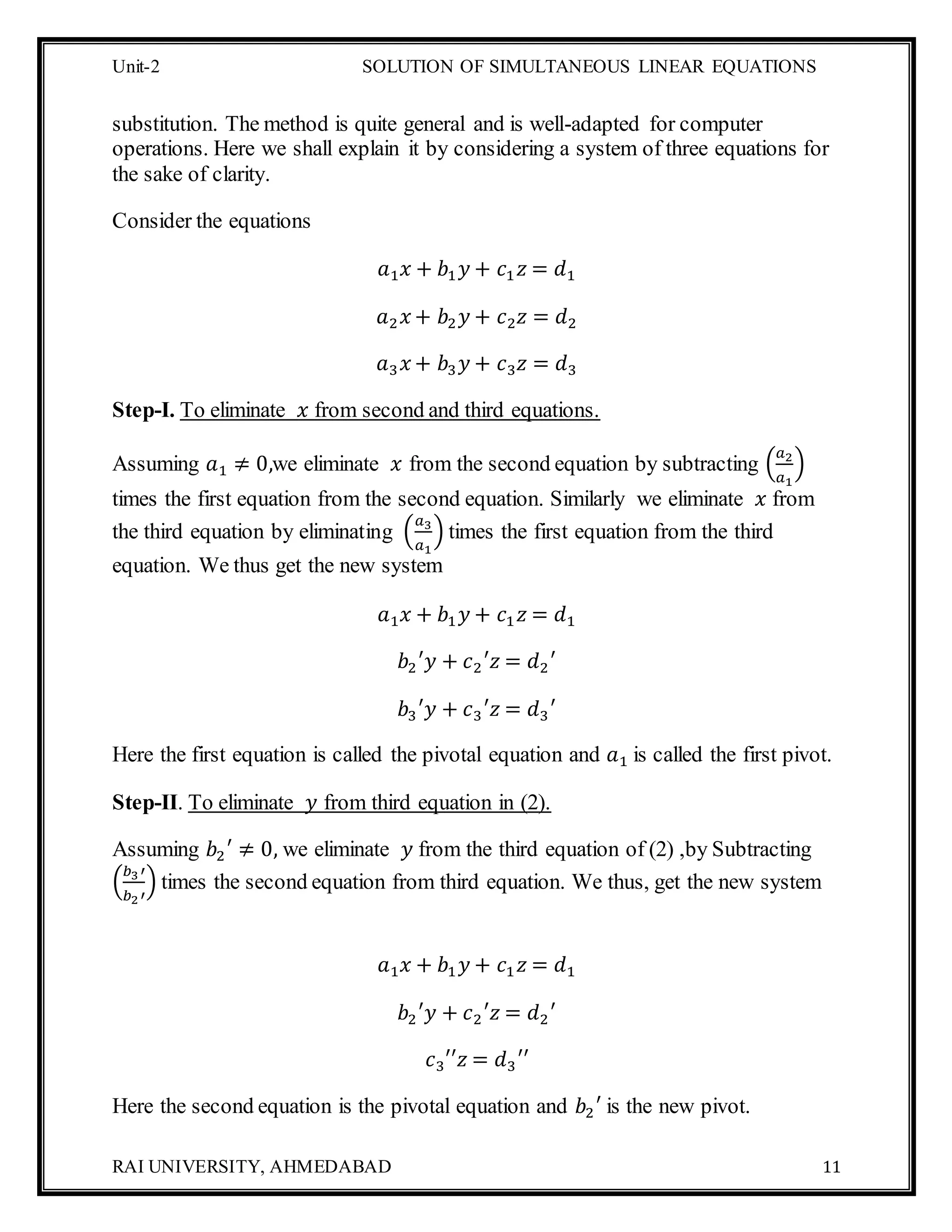 Unit-2 SOLUTION OF SIMULTANEOUS LINEAR EQUATIONS
RAI UNIVERSITY, AHMEDABAD 11
substitution. The method is quite general and is well-adapted for computer
operations. Here we shall explain it by considering a system of three equations for
the sake of clarity.
Consider the equations
𝑎1 𝑥 + 𝑏1 𝑦 + 𝑐1 𝑧 = 𝑑1
𝑎2 𝑥 + 𝑏2 𝑦 + 𝑐2 𝑧 = 𝑑2
𝑎3 𝑥 + 𝑏3 𝑦 + 𝑐3 𝑧 = 𝑑3
Step-I. To eliminate 𝑥 from second and third equations.
Assuming 𝑎1 ≠ 0,we eliminate 𝑥 from the second equation by subtracting (
𝑎2
𝑎1
)
times the first equation from the second equation. Similarly we eliminate 𝑥 from
the third equation by eliminating (
𝑎3
𝑎1
) times the first equation from the third
equation. We thus get the new system
𝑎1 𝑥 + 𝑏1 𝑦 + 𝑐1 𝑧 = 𝑑1
𝑏2′𝑦 + 𝑐2′𝑧 = 𝑑2′
𝑏3′𝑦 + 𝑐3′𝑧 = 𝑑3′
Here the first equation is called the pivotal equation and 𝑎1 is called the first pivot.
Step-II. To eliminate 𝑦 from third equation in (2).
Assuming 𝑏2′ ≠ 0, we eliminate 𝑦 from the third equation of (2) ,by Subtracting
(
𝑏3′
𝑏2′
) times the second equation from third equation. We thus, get the new system
𝑎1 𝑥 + 𝑏1 𝑦 + 𝑐1 𝑧 = 𝑑1
𝑏2′𝑦 + 𝑐2′𝑧 = 𝑑2′
𝑐3′′𝑧 = 𝑑3′′
Here the second equation is the pivotal equation and 𝑏2′ is the new pivot.
 