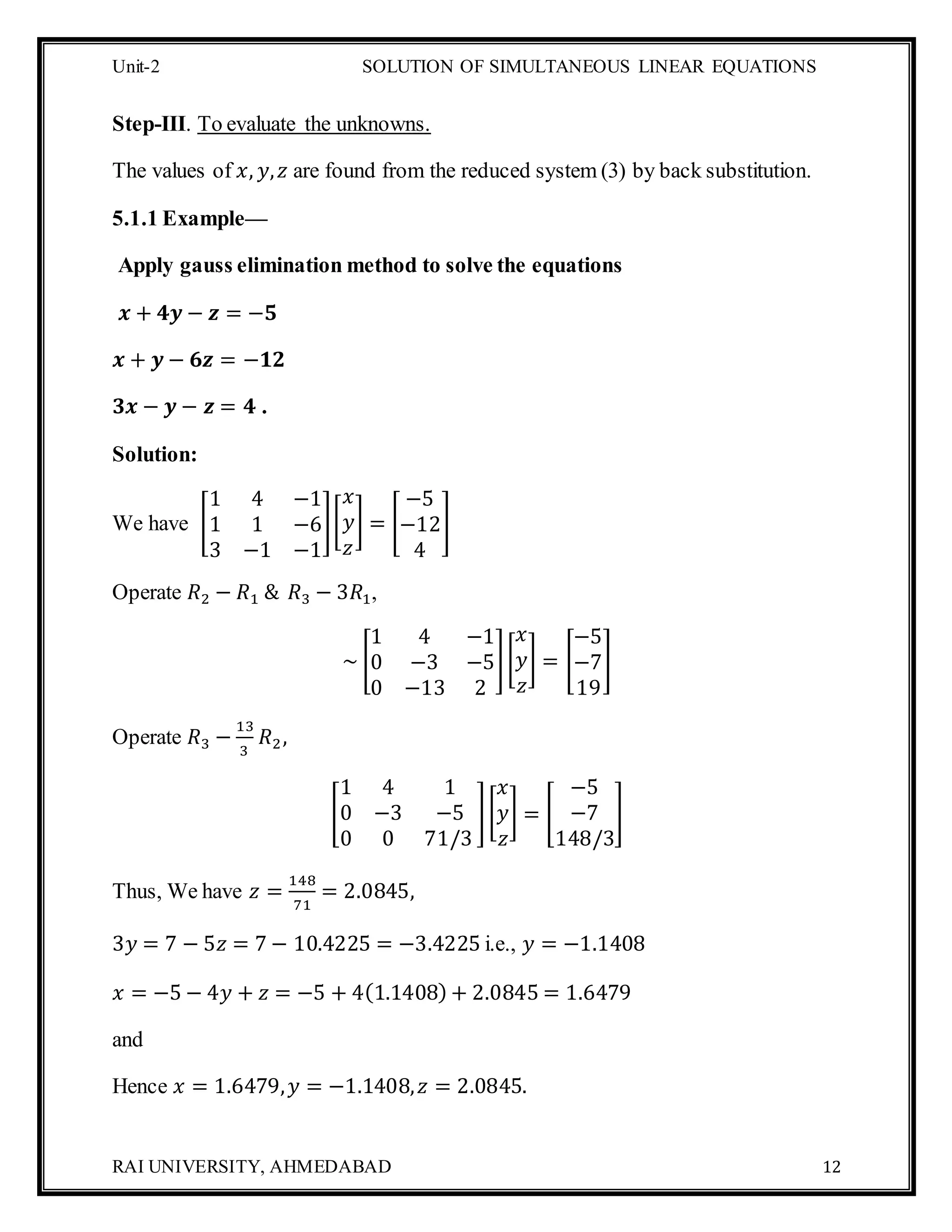 Unit-2 SOLUTION OF SIMULTANEOUS LINEAR EQUATIONS
RAI UNIVERSITY, AHMEDABAD 12
Step-III. To evaluate the unknowns.
The values of 𝑥, 𝑦, 𝑧 are found from the reduced system (3) by back substitution.
5.1.1 Example—
Apply gauss elimination method to solve the equations
𝒙 + 𝟒𝒚 − 𝒛 = −𝟓
𝒙 + 𝒚 − 𝟔𝒛 = −𝟏𝟐
𝟑𝒙 − 𝒚 − 𝒛 = 𝟒 .
Solution:
We have [
1 4 −1
1 1 −6
3 −1 −1
][
𝑥
𝑦
𝑧
] = [
−5
−12
4
]
Operate 𝑅2 − 𝑅1 & 𝑅3 − 3𝑅1,
~ [
1 4 −1
0 −3 −5
0 −13 2
][
𝑥
𝑦
𝑧
] = [
−5
−7
19
]
Operate 𝑅3 −
13
3
𝑅2,
[
1 4 1
0 −3 −5
0 0 71/3
][
𝑥
𝑦
𝑧
] = [
−5
−7
148/3
]
Thus, We have 𝑧 =
148
71
= 2.0845,
3𝑦 = 7 − 5𝑧 = 7 − 10.4225 = −3.4225 i.e., 𝑦 = −1.1408
𝑥 = −5 − 4𝑦 + 𝑧 = −5 + 4(1.1408) + 2.0845 = 1.6479
and
Hence 𝑥 = 1.6479, 𝑦 = −1.1408, 𝑧 = 2.0845.
 
