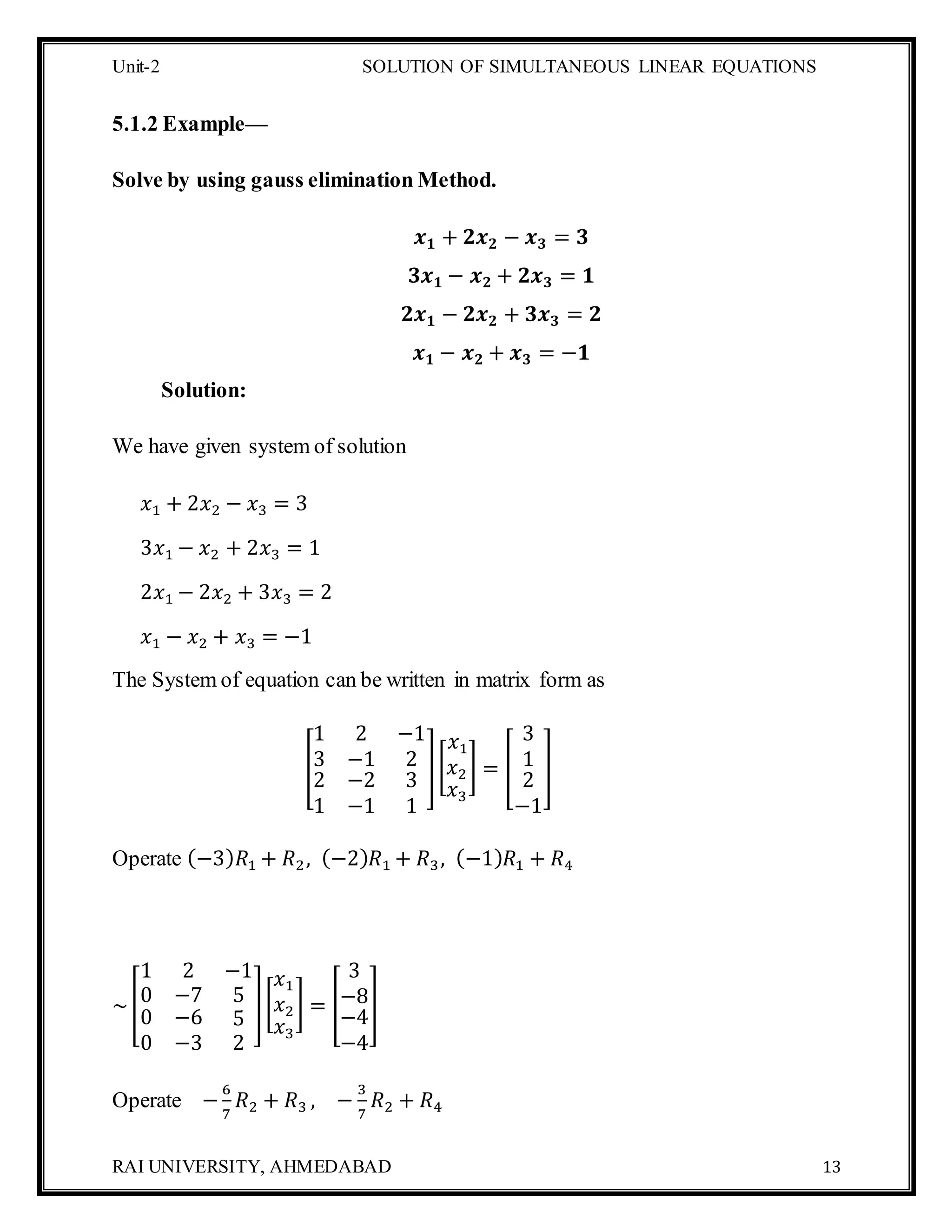 Unit-2 SOLUTION OF SIMULTANEOUS LINEAR EQUATIONS
RAI UNIVERSITY, AHMEDABAD 13
5.1.2 Example—
Solve by using gauss elimination Method.
𝒙 𝟏 + 𝟐𝒙 𝟐 − 𝒙 𝟑 = 𝟑
𝟑𝒙 𝟏 − 𝒙 𝟐 + 𝟐𝒙 𝟑 = 𝟏
𝟐𝒙 𝟏 − 𝟐𝒙 𝟐 + 𝟑𝒙 𝟑 = 𝟐
𝒙 𝟏 − 𝒙 𝟐 + 𝒙 𝟑 = −𝟏
Solution:
We have given system of solution
𝑥1 + 2𝑥2 − 𝑥3 = 3
3𝑥1 − 𝑥2 + 2𝑥3 = 1
2𝑥1 − 2𝑥2 + 3𝑥3 = 2
𝑥1 − 𝑥2 + 𝑥3 = −1
The System of equation can be written in matrix form as
[
1 2 −1
3 −1 2
2
1
−2
−1
3
1
][
𝑥1
𝑥2
𝑥3
] = [
3
1
2
−1
]
Operate (−3) 𝑅1 + 𝑅2, (−2) 𝑅1 + 𝑅3, (−1) 𝑅1 + 𝑅4
~[
1 2 −1
0 −7 5
0
0
−6
−3
5
2
][
𝑥1
𝑥2
𝑥3
] = [
3
−8
−4
−4
]
Operate −
6
7
𝑅2 + 𝑅3 , −
3
7
𝑅2 + 𝑅4
 