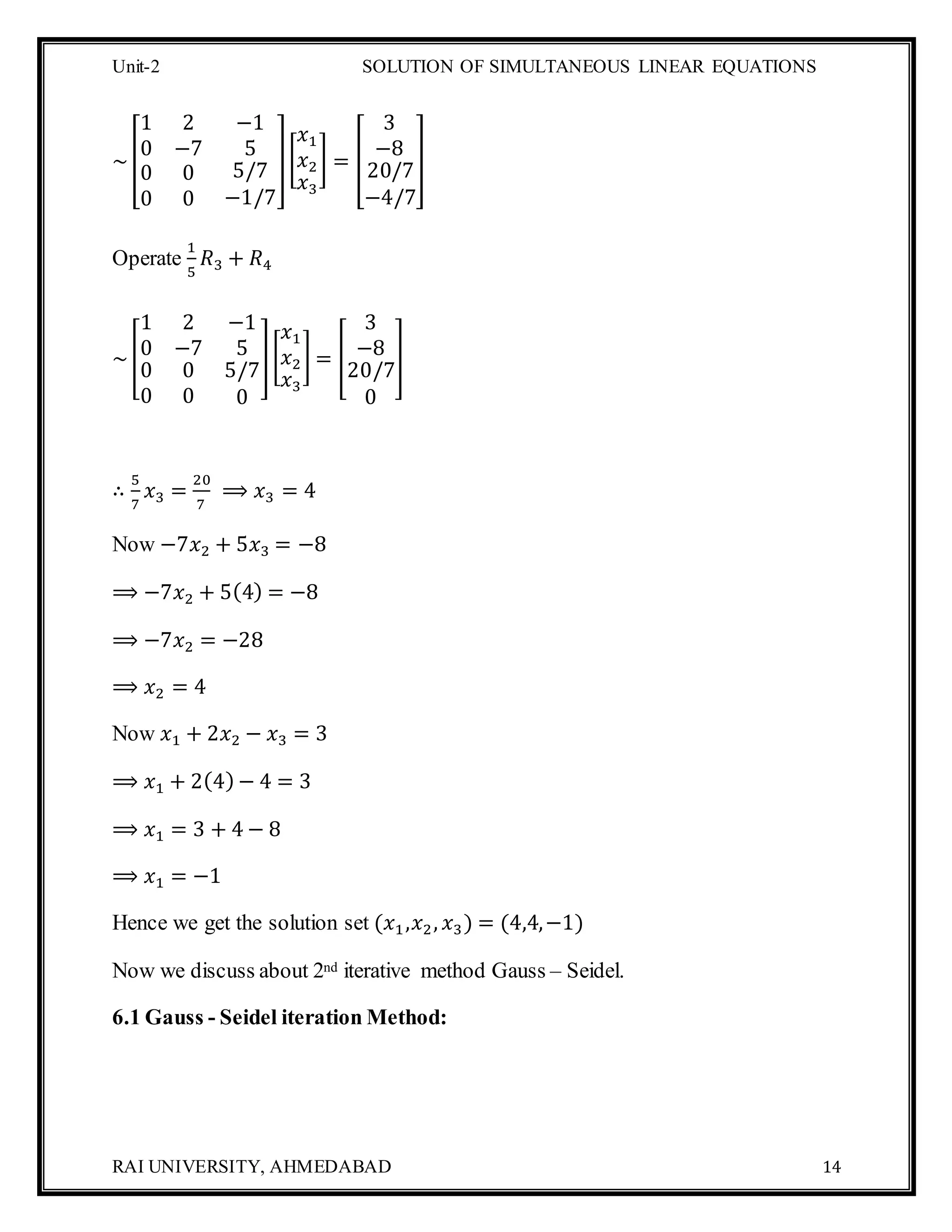 Unit-2 SOLUTION OF SIMULTANEOUS LINEAR EQUATIONS
RAI UNIVERSITY, AHMEDABAD 14
~[
1 2 −1
0 −7 5
0
0
0
0
5/7
−1/7
][
𝑥1
𝑥2
𝑥3
] = [
3
−8
20/7
−4/7
]
Operate
1
5
𝑅3 + 𝑅4
~[
1 2 −1
0 −7 5
0
0
0
0
5/7
0
][
𝑥1
𝑥2
𝑥3
] = [
3
−8
20/7
0
]
∴
5
7
𝑥3 =
20
7
⟹ 𝑥3 = 4
Now −7𝑥2 + 5𝑥3 = −8
⟹ −7𝑥2 + 5(4) = −8
⟹ −7𝑥2 = −28
⟹ 𝑥2 = 4
Now 𝑥1 + 2𝑥2 − 𝑥3 = 3
⟹ 𝑥1 + 2(4) − 4 = 3
⟹ 𝑥1 = 3 + 4 − 8
⟹ 𝑥1 = −1
Hence we get the solution set (𝑥1,𝑥2, 𝑥3) = (4,4,−1)
Now we discuss about 2nd iterative method Gauss – Seidel.
6.1 Gauss - Seidel iteration Method:
 