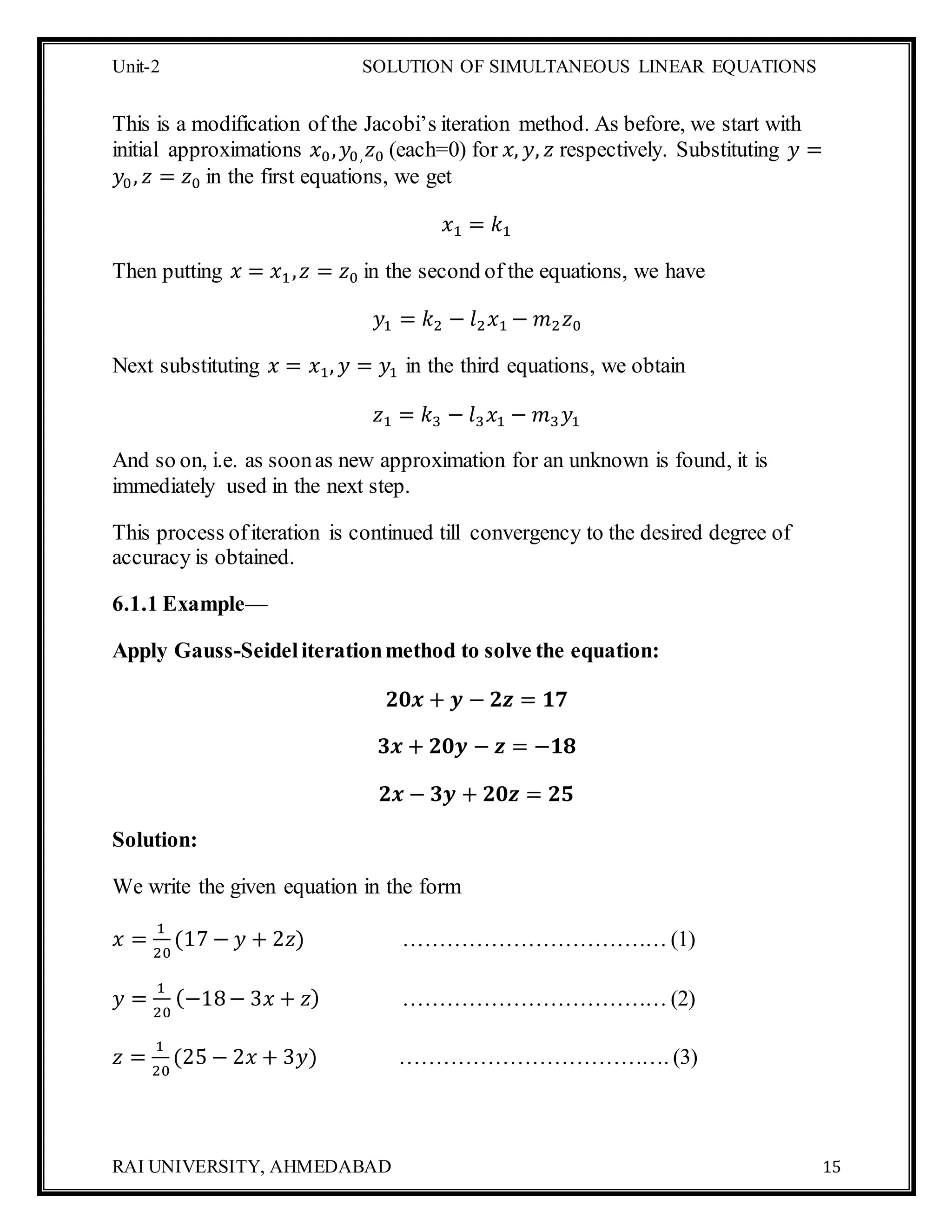Unit-2 SOLUTION OF SIMULTANEOUS LINEAR EQUATIONS
RAI UNIVERSITY, AHMEDABAD 15
This is a modification of the Jacobi’s iteration method. As before, we start with
initial approximations 𝑥0, 𝑦0, 𝑧0 (each=0) for 𝑥, 𝑦, 𝑧 respectively. Substituting 𝑦 =
𝑦0, 𝑧 = 𝑧0 in the first equations, we get
𝑥1 = 𝑘1
Then putting 𝑥 = 𝑥1, 𝑧 = 𝑧0 in the second of the equations, we have
𝑦1 = 𝑘2 − 𝑙2 𝑥1 − 𝑚2 𝑧0
Next substituting 𝑥 = 𝑥1, 𝑦 = 𝑦1 in the third equations, we obtain
𝑧1 = 𝑘3 − 𝑙3 𝑥1 − 𝑚3 𝑦1
And so on, i.e. as soonas new approximation for an unknown is found, it is
immediately used in the next step.
This process ofiteration is continued till convergency to the desired degree of
accuracy is obtained.
6.1.1 Example—
Apply Gauss-Seideliterationmethod to solve the equation:
𝟐𝟎𝒙 + 𝒚 − 𝟐𝒛 = 𝟏𝟕
𝟑𝒙 + 𝟐𝟎𝒚 − 𝒛 = −𝟏𝟖
𝟐𝒙 − 𝟑𝒚 + 𝟐𝟎𝒛 = 𝟐𝟓
Solution:
We write the given equation in the form
𝑥 =
1
20
(17 − 𝑦 + 2𝑧) ……………………………… (1)
𝑦 =
1
20
(−18− 3𝑥 + 𝑧) ……………………………… (2)
𝑧 =
1
20
(25 − 2𝑥 + 3𝑦) ………………………………. (3)
 