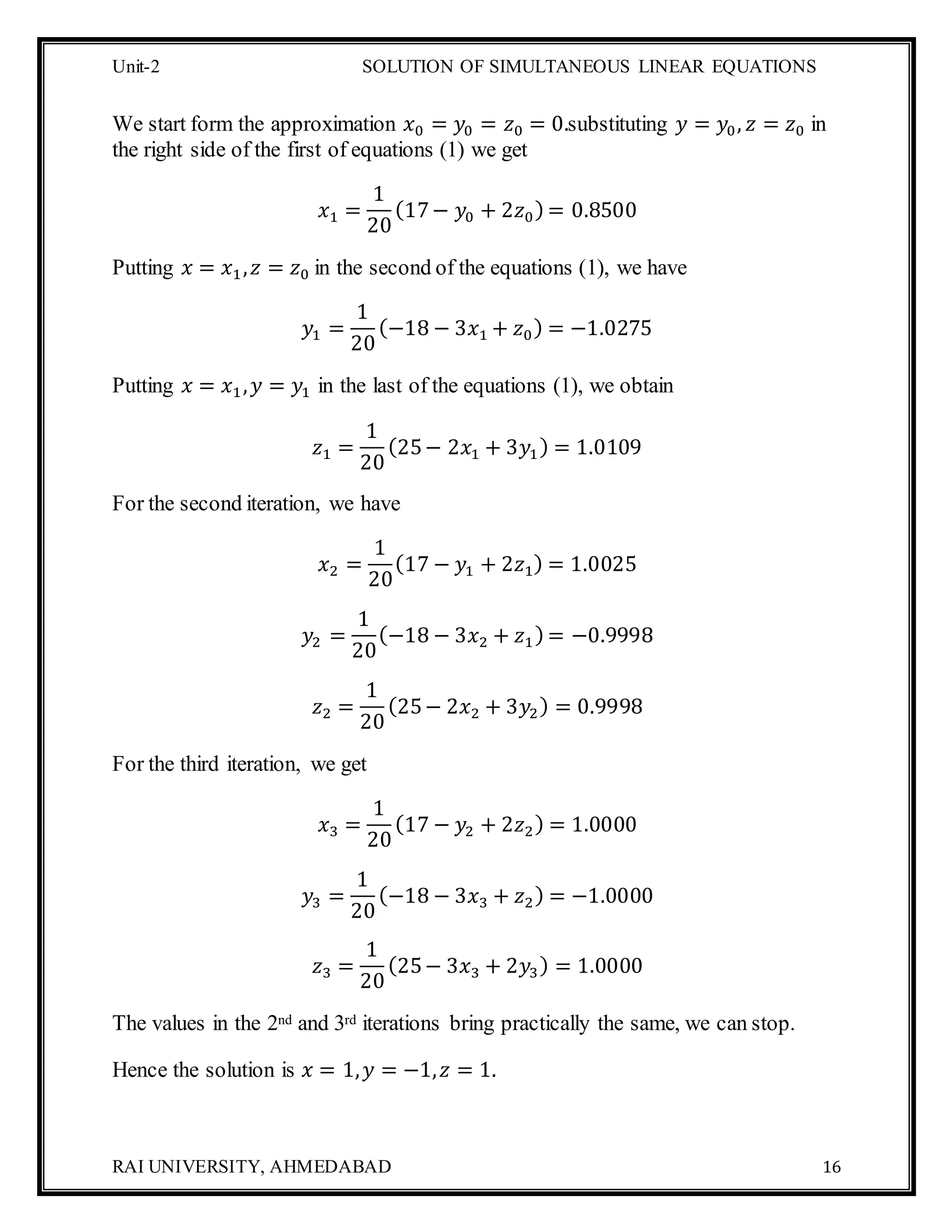 Unit-2 SOLUTION OF SIMULTANEOUS LINEAR EQUATIONS
RAI UNIVERSITY, AHMEDABAD 16
We start form the approximation 𝑥0 = 𝑦0 = 𝑧0 = 0.substituting 𝑦 = 𝑦0, 𝑧 = 𝑧0 in
the right side of the first of equations (1) we get
𝑥1 =
1
20
(17− 𝑦0 + 2𝑧0) = 0.8500
Putting 𝑥 = 𝑥1, 𝑧 = 𝑧0 in the second of the equations (1), we have
𝑦1 =
1
20
(−18 − 3𝑥1 + 𝑧0) = −1.0275
Putting 𝑥 = 𝑥1, 𝑦 = 𝑦1 in the last of the equations (1), we obtain
𝑧1 =
1
20
(25− 2𝑥1 + 3𝑦1) = 1.0109
For the second iteration, we have
𝑥2 =
1
20
(17 − 𝑦1 + 2𝑧1) = 1.0025
𝑦2 =
1
20
(−18 − 3𝑥2 + 𝑧1) = −0.9998
𝑧2 =
1
20
(25− 2𝑥2 + 3𝑦2) = 0.9998
For the third iteration, we get
𝑥3 =
1
20
(17 − 𝑦2 + 2𝑧2) = 1.0000
𝑦3 =
1
20
(−18 − 3𝑥3 + 𝑧2) = −1.0000
𝑧3 =
1
20
(25− 3𝑥3 + 2𝑦3) = 1.0000
The values in the 2nd and 3rd iterations bring practically the same, we can stop.
Hence the solution is 𝑥 = 1, 𝑦 = −1, 𝑧 = 1.
 