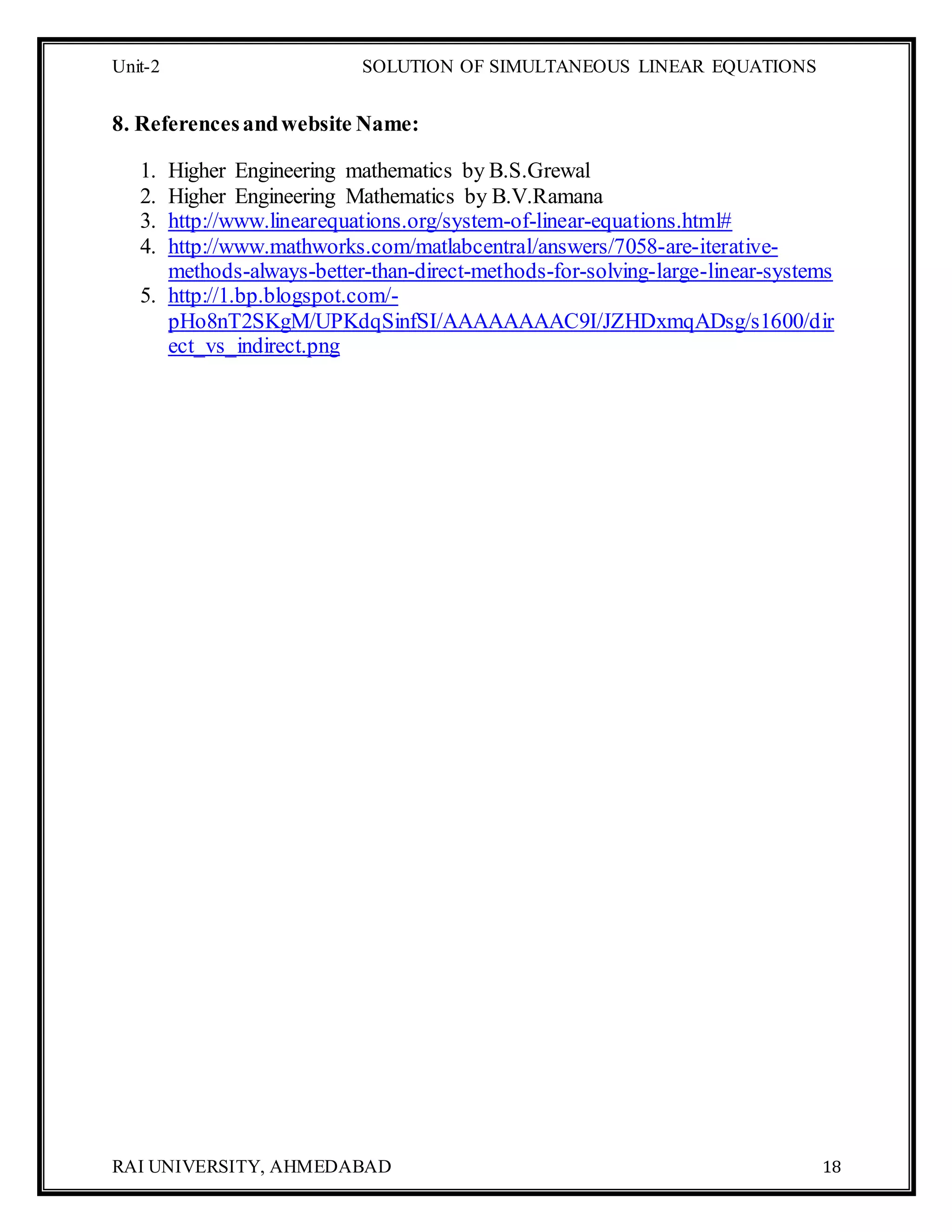 Unit-2 SOLUTION OF SIMULTANEOUS LINEAR EQUATIONS
RAI UNIVERSITY, AHMEDABAD 18
8. Referencesandwebsite Name:
1. Higher Engineering mathematics by B.S.Grewal
2. Higher Engineering Mathematics by B.V.Ramana
3. http://www.linearequations.org/system-of-linear-equations.html#
4. http://www.mathworks.com/matlabcentral/answers/7058-are-iterative-
methods-always-better-than-direct-methods-for-solving-large-linear-systems
5. http://1.bp.blogspot.com/-
pHo8nT2SKgM/UPKdqSinfSI/AAAAAAAAC9I/JZHDxmqADsg/s1600/dir
ect_vs_indirect.png
 