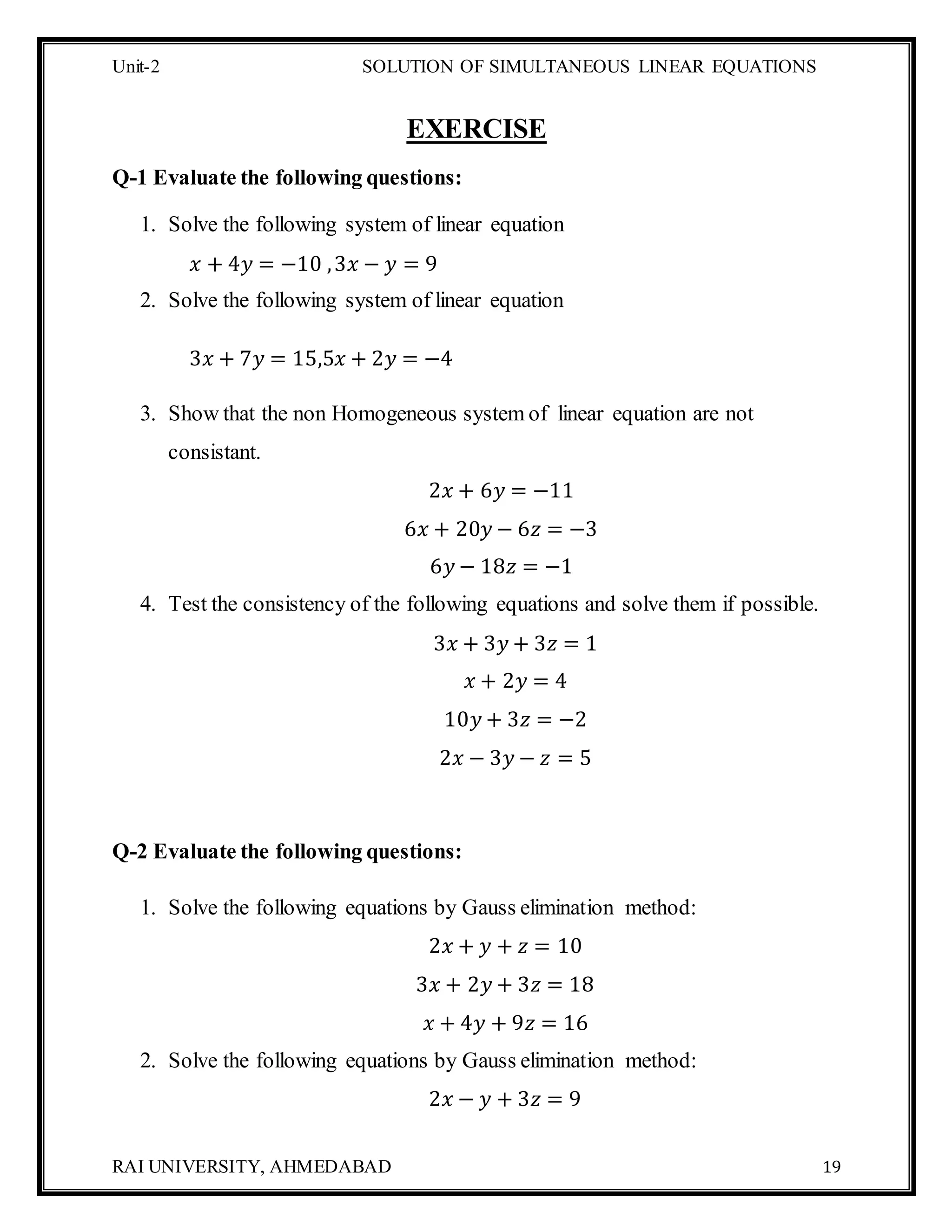 Unit-2 SOLUTION OF SIMULTANEOUS LINEAR EQUATIONS
RAI UNIVERSITY, AHMEDABAD 19
EXERCISE
Q-1 Evaluate the following questions:
1. Solve the following system of linear equation
𝑥 + 4𝑦 = −10 ,3𝑥 − 𝑦 = 9
2. Solve the following system of linear equation
3𝑥 + 7𝑦 = 15,5𝑥 + 2𝑦 = −4
3. Show that the non Homogeneous system of linear equation are not
consistant.
2𝑥 + 6𝑦 = −11
6𝑥 + 20𝑦 − 6𝑧 = −3
6𝑦 − 18𝑧 = −1
4. Test the consistency of the following equations and solve them if possible.
3𝑥 + 3𝑦 + 3𝑧 = 1
𝑥 + 2𝑦 = 4
10𝑦 + 3𝑧 = −2
2𝑥 − 3𝑦 − 𝑧 = 5
Q-2 Evaluate the following questions:
1. Solve the following equations by Gauss elimination method:
2𝑥 + 𝑦 + 𝑧 = 10
3𝑥 + 2𝑦 + 3𝑧 = 18
𝑥 + 4𝑦 + 9𝑧 = 16
2. Solve the following equations by Gauss elimination method:
2𝑥 − 𝑦 + 3𝑧 = 9
 