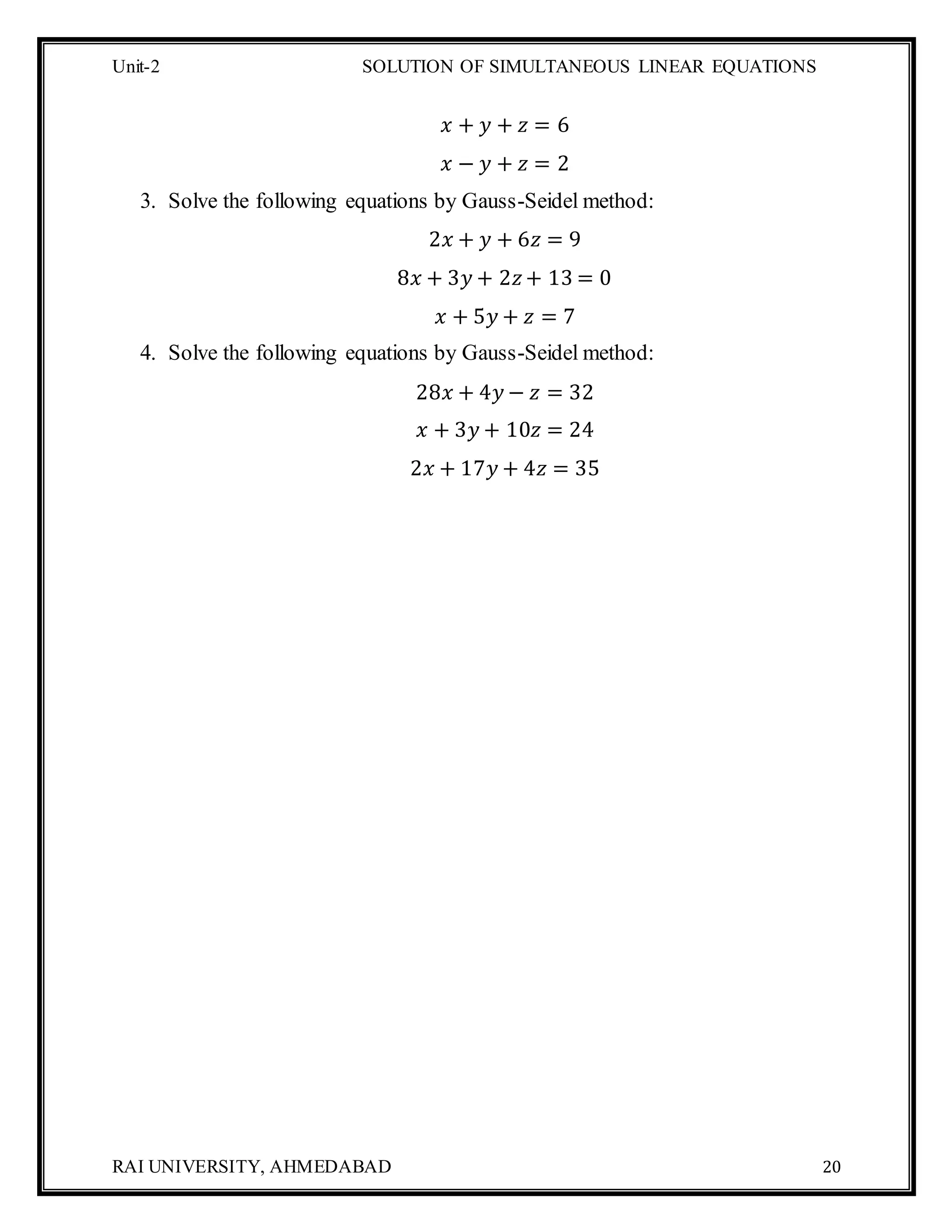 Unit-2 SOLUTION OF SIMULTANEOUS LINEAR EQUATIONS
RAI UNIVERSITY, AHMEDABAD 20
𝑥 + 𝑦 + 𝑧 = 6
𝑥 − 𝑦 + 𝑧 = 2
3. Solve the following equations by Gauss-Seidel method:
2𝑥 + 𝑦 + 6𝑧 = 9
8𝑥 + 3𝑦 + 2𝑧+ 13 = 0
𝑥 + 5𝑦 + 𝑧 = 7
4. Solve the following equations by Gauss-Seidel method:
28𝑥 + 4𝑦 − 𝑧 = 32
𝑥 + 3𝑦 + 10𝑧 = 24
2𝑥 + 17𝑦 + 4𝑧 = 35
 