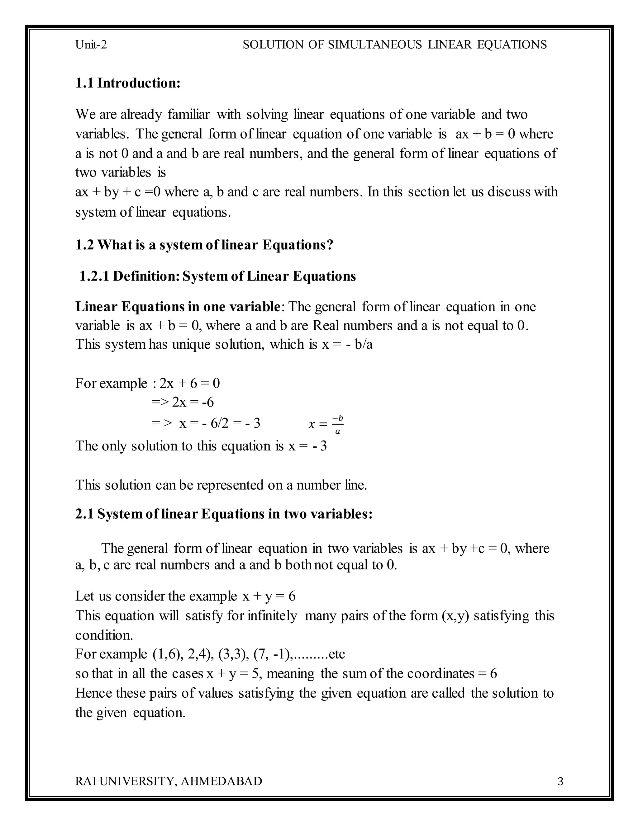 Unit-2 SOLUTION OF SIMULTANEOUS LINEAR EQUATIONS
RAI UNIVERSITY, AHMEDABAD 3
1.1 Introduction:
We are already familiar with solving linear equations of one variable and two
variables. The general form of linear equation of one variable is ax + b = 0 where
a is not 0 and a and b are real numbers, and the general form of linear equations of
two variables is
ax + by + c =0 where a, b and c are real numbers. In this section let us discuss with
system of linear equations.
1.2 What is a system of linear Equations?
1.2.1 Definition:System of Linear Equations
Linear Equations in one variable: The general form of linear equation in one
variable is ax + b = 0, where a and b are Real numbers and a is not equal to 0.
This system has unique solution, which is x = - b/a
For example : 2x + 6 = 0
=> 2x = -6
= > x = - 6/2 = - 3 𝑥 =
−𝑏
𝑎
The only solution to this equation is x = - 3
This solution can be represented on a number line.
2.1 System of linear Equations in two variables:
The general form of linear equation in two variables is ax + by +c = 0, where
a, b, c are real numbers and a and b bothnot equal to 0.
Let us consider the example x + y = 6
This equation will satisfy for infinitely many pairs of the form (x,y) satisfying this
condition.
For example (1,6), 2,4), (3,3), (7, -1),.........etc
so that in all the cases x + y = 5, meaning the sum of the coordinates = 6
Hence these pairs of values satisfying the given equation are called the solution to
the given equation.
 