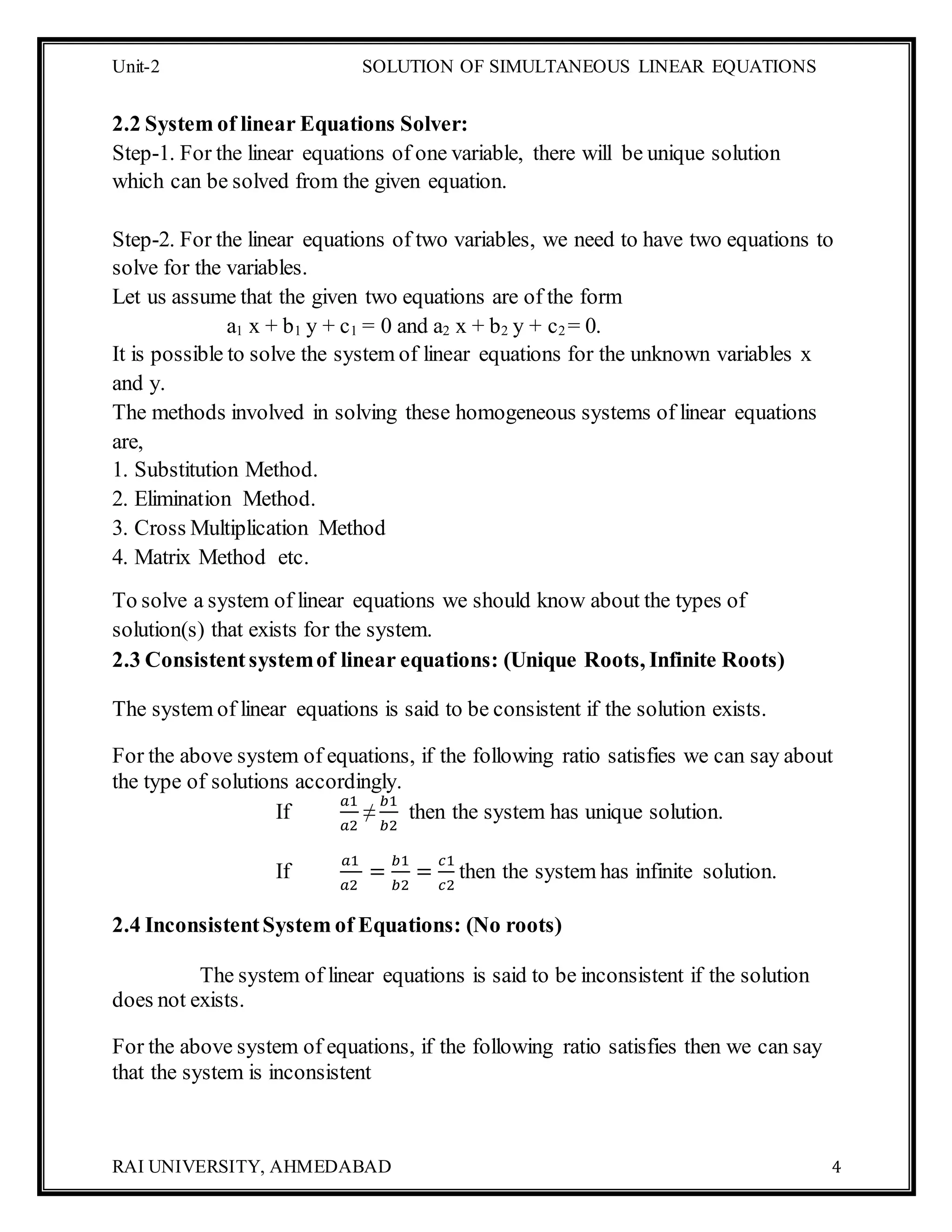 Unit-2 SOLUTION OF SIMULTANEOUS LINEAR EQUATIONS
RAI UNIVERSITY, AHMEDABAD 4
2.2 System of linear Equations Solver:
Step-1. For the linear equations of one variable, there will be unique solution
which can be solved from the given equation.
Step-2. For the linear equations of two variables, we need to have two equations to
solve for the variables.
Let us assume that the given two equations are of the form
a1 x + b1 y + c1 = 0 and a2 x + b2 y + c2 = 0.
It is possible to solve the system of linear equations for the unknown variables x
and y.
The methods involved in solving these homogeneous systems of linear equations
are,
1. Substitution Method.
2. Elimination Method.
3. Cross Multiplication Method
4. Matrix Method etc.
To solve a system of linear equations we should know about the types of
solution(s) that exists for the system.
2.3 Consistentsystemof linear equations: (Unique Roots, Infinite Roots)
The system of linear equations is said to be consistent if the solution exists.
For the above system of equations, if the following ratio satisfies we can say about
the type of solutions accordingly.
If
𝑎1
𝑎2
≠
𝑏1
𝑏2
then the system has unique solution.
If
𝑎1
𝑎2
=
𝑏1
𝑏2
=
𝑐1
𝑐2
then the system has infinite solution.
2.4 InconsistentSystem of Equations: (No roots)
The system of linear equations is said to be inconsistent if the solution
does not exists.
For the above system of equations, if the following ratio satisfies then we can say
that the system is inconsistent
 
