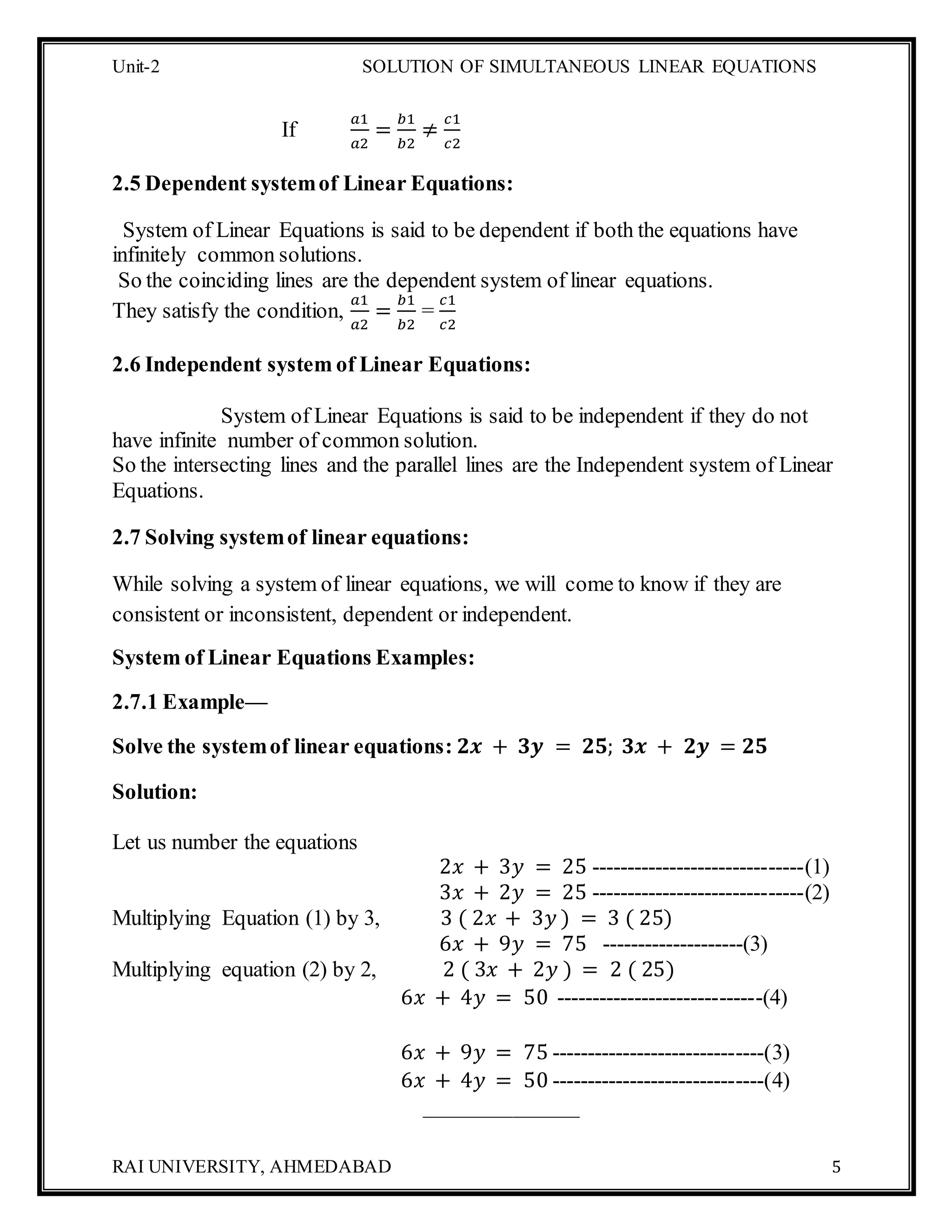 Unit-2 SOLUTION OF SIMULTANEOUS LINEAR EQUATIONS
RAI UNIVERSITY, AHMEDABAD 5
If
𝑎1
𝑎2
=
𝑏1
𝑏2
≠
𝑐1
𝑐2
2.5 Dependent systemof Linear Equations:
System of Linear Equations is said to be dependent if both the equations have
infinitely common solutions.
So the coinciding lines are the dependent system of linear equations.
They satisfy the condition,
𝑎1
𝑎2
=
𝑏1
𝑏2
=
𝑐1
𝑐2
2.6 Independent system of Linear Equations:
System of Linear Equations is said to be independent if they do not
have infinite number of common solution.
So the intersecting lines and the parallel lines are the Independent system of Linear
Equations.
2.7 Solving systemof linear equations:
While solving a system of linear equations, we will come to know if they are
consistent or inconsistent, dependent or independent.
System of Linear Equations Examples:
2.7.1 Example—
Solve the systemof linear equations: 𝟐𝒙 + 𝟑𝒚 = 𝟐𝟓; 𝟑𝒙 + 𝟐𝒚 = 𝟐𝟓
Solution:
Let us number the equations
2𝑥 + 3𝑦 = 25 ------------------------------(1)
3𝑥 + 2𝑦 = 25 ------------------------------(2)
Multiplying Equation (1) by 3, 3 ( 2𝑥 + 3𝑦 ) = 3 ( 25)
6𝑥 + 9𝑦 = 75 --------------------(3)
Multiplying equation (2) by 2, 2 ( 3𝑥 + 2𝑦 ) = 2 ( 25)
6𝑥 + 4𝑦 = 50 -----------------------------(4)
6𝑥 + 9𝑦 = 75 ------------------------------(3)
6𝑥 + 4𝑦 = 50 ------------------------------(4)
______________
 