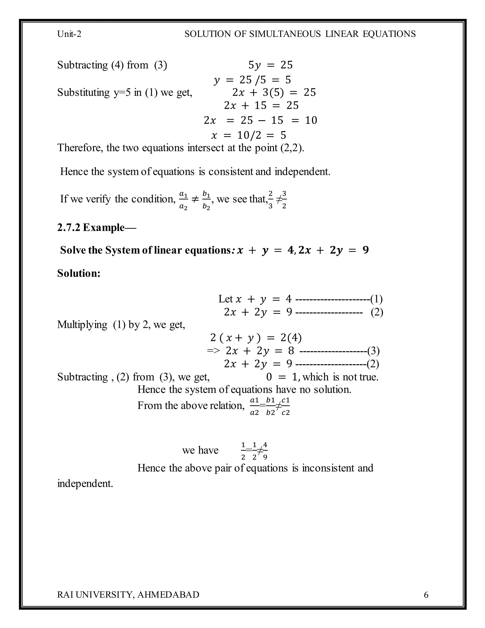 Unit-2 SOLUTION OF SIMULTANEOUS LINEAR EQUATIONS
RAI UNIVERSITY, AHMEDABAD 6
Subtracting (4) from (3) 5𝑦 = 25
𝑦 = 25 /5 = 5
Substituting y=5 in (1) we get, 2𝑥 + 3(5) = 25
2𝑥 + 15 = 25
2𝑥 = 25 − 15 = 10
𝑥 = 10/2 = 5
Therefore, the two equations intersect at the point (2,2).
Hence the system of equations is consistent and independent.
If we verify the condition,
𝑎1
𝑎2
≠
𝑏1
𝑏2
, we see that,
2
3
≠
3
2
2.7.2 Example—
Solve the System of linear equations: 𝒙 + 𝒚 = 𝟒, 𝟐𝒙 + 𝟐𝒚 = 𝟗
Solution:
Let 𝑥 + 𝑦 = 4 ---------------------(1)
2𝑥 + 2𝑦 = 9 ------------------- (2)
Multiplying (1) by 2, we get,
2 ( 𝑥 + 𝑦 ) = 2(4)
=> 2𝑥 + 2𝑦 = 8 -------------------(3)
2𝑥 + 2𝑦 = 9 --------------------(2)
Subtracting , (2) from (3), we get, 0 = 1, which is not true.
Hence the system of equations have no solution.
From the above relation,
𝑎1
𝑎2
=
𝑏1
𝑏2
≠
𝑐1
𝑐2
we have
1
2
=
1
2
≠
4
9
Hence the above pair of equations is inconsistent and
independent.
 