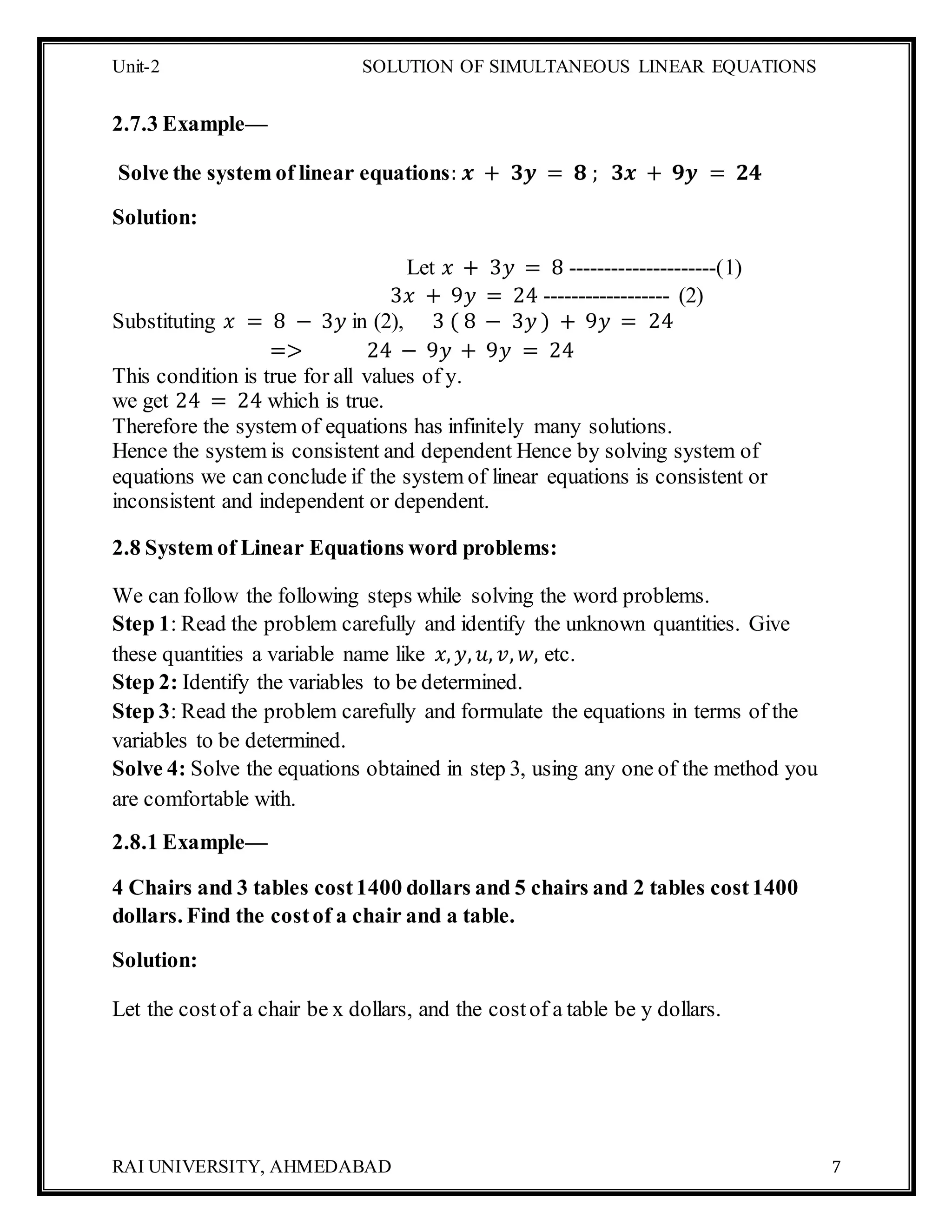 Unit-2 SOLUTION OF SIMULTANEOUS LINEAR EQUATIONS
RAI UNIVERSITY, AHMEDABAD 7
2.7.3 Example—
Solve the system of linear equations: 𝒙 + 𝟑𝒚 = 𝟖 ; 𝟑𝒙 + 𝟗𝒚 = 𝟐𝟒
Solution:
Let 𝑥 + 3𝑦 = 8 ---------------------(1)
3𝑥 + 9𝑦 = 24 ------------------ (2)
Substituting 𝑥 = 8 − 3𝑦 in (2), 3 ( 8 − 3𝑦 ) + 9𝑦 = 24
=> 24 − 9𝑦 + 9𝑦 = 24
This condition is true for all values of y.
we get 24 = 24 which is true.
Therefore the system of equations has infinitely many solutions.
Hence the system is consistent and dependent Hence by solving system of
equations we can conclude if the system of linear equations is consistent or
inconsistent and independent or dependent.
2.8 System of Linear Equations word problems:
We can follow the following steps while solving the word problems.
Step 1: Read the problem carefully and identify the unknown quantities. Give
these quantities a variable name like 𝑥, 𝑦, 𝑢, 𝑣, 𝑤, etc.
Step 2: Identify the variables to be determined.
Step 3: Read the problem carefully and formulate the equations in terms of the
variables to be determined.
Solve 4: Solve the equations obtained in step 3, using any one of the method you
are comfortable with.
2.8.1 Example—
4 Chairs and 3 tables cost1400 dollars and 5 chairs and 2 tables cost1400
dollars. Find the costof a chair and a table.
Solution:
Let the costof a chair be x dollars, and the costof a table be y dollars.
 