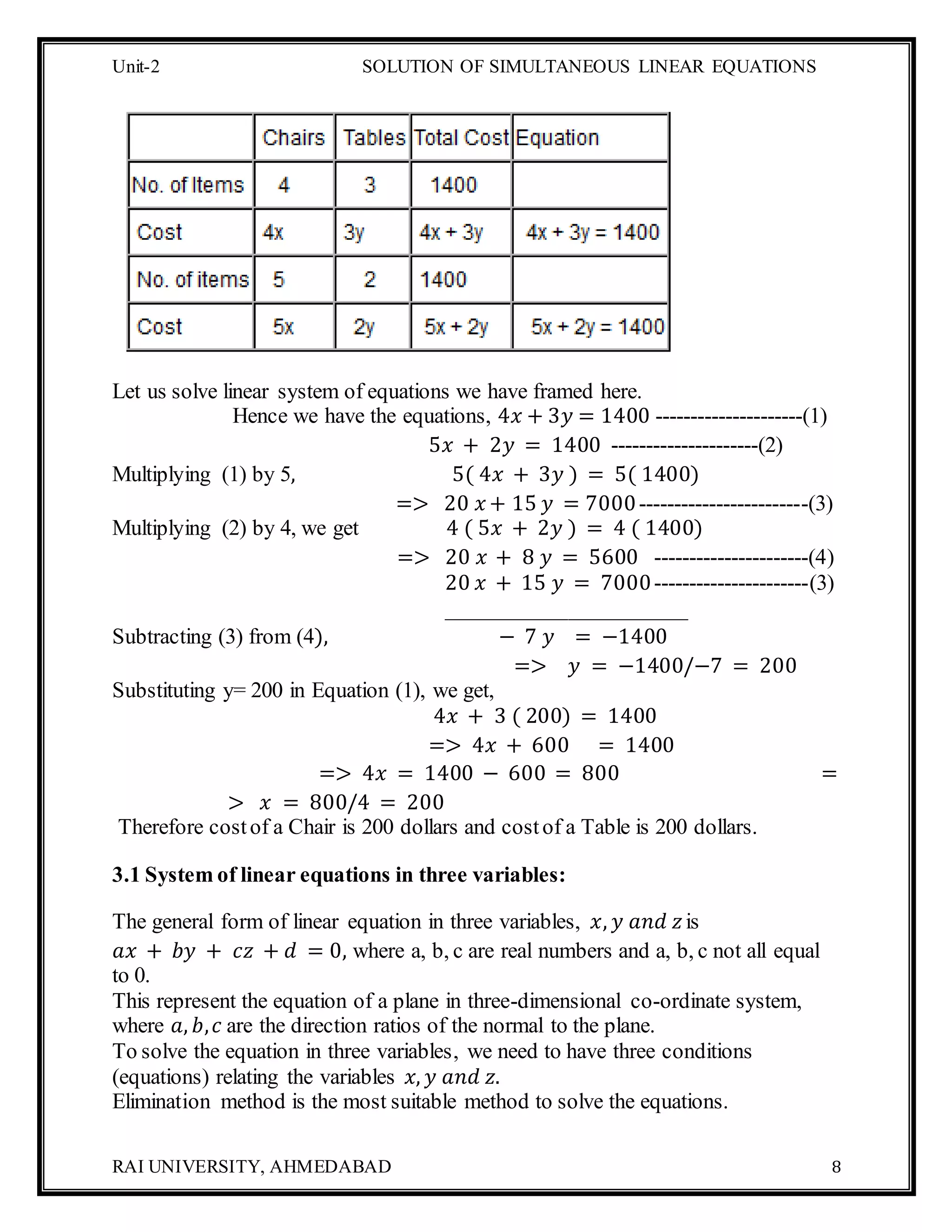 Unit-2 SOLUTION OF SIMULTANEOUS LINEAR EQUATIONS
RAI UNIVERSITY, AHMEDABAD 8
Let us solve linear system of equations we have framed here.
Hence we have the equations, 4𝑥 + 3𝑦 = 1400 ---------------------(1)
5𝑥 + 2𝑦 = 1400 ---------------------(2)
Multiplying (1) by 5, 5( 4𝑥 + 3𝑦 ) = 5( 1400)
=> 20 𝑥 + 15 𝑦 = 7000------------------------(3)
Multiplying (2) by 4, we get 4 ( 5𝑥 + 2𝑦 ) = 4 ( 1400)
=> 20 𝑥 + 8 𝑦 = 5600 ----------------------(4)
20 𝑥 + 15 𝑦 = 7000----------------------(3)
______________________
Subtracting (3) from (4), − 7 𝑦 = −1400
=> 𝑦 = −1400/−7 = 200
Substituting y= 200 in Equation (1), we get,
4𝑥 + 3 ( 200) = 1400
=> 4𝑥 + 600 = 1400
=> 4𝑥 = 1400 − 600 = 800 =
> 𝑥 = 800/4 = 200
Therefore costof a Chair is 200 dollars and costof a Table is 200 dollars.
3.1 System of linear equations in three variables:
The general form of linear equation in three variables, 𝑥, 𝑦 𝑎𝑛𝑑 𝑧is
𝑎𝑥 + 𝑏𝑦 + 𝑐𝑧 + 𝑑 = 0, where a, b, c are real numbers and a, b, c not all equal
to 0.
This represent the equation of a plane in three-dimensional co-ordinate system,
where 𝑎, 𝑏, 𝑐 are the direction ratios of the normal to the plane.
To solve the equation in three variables, we need to have three conditions
(equations) relating the variables 𝑥, 𝑦 𝑎𝑛𝑑 𝑧.
Elimination method is the most suitable method to solve the equations.
 