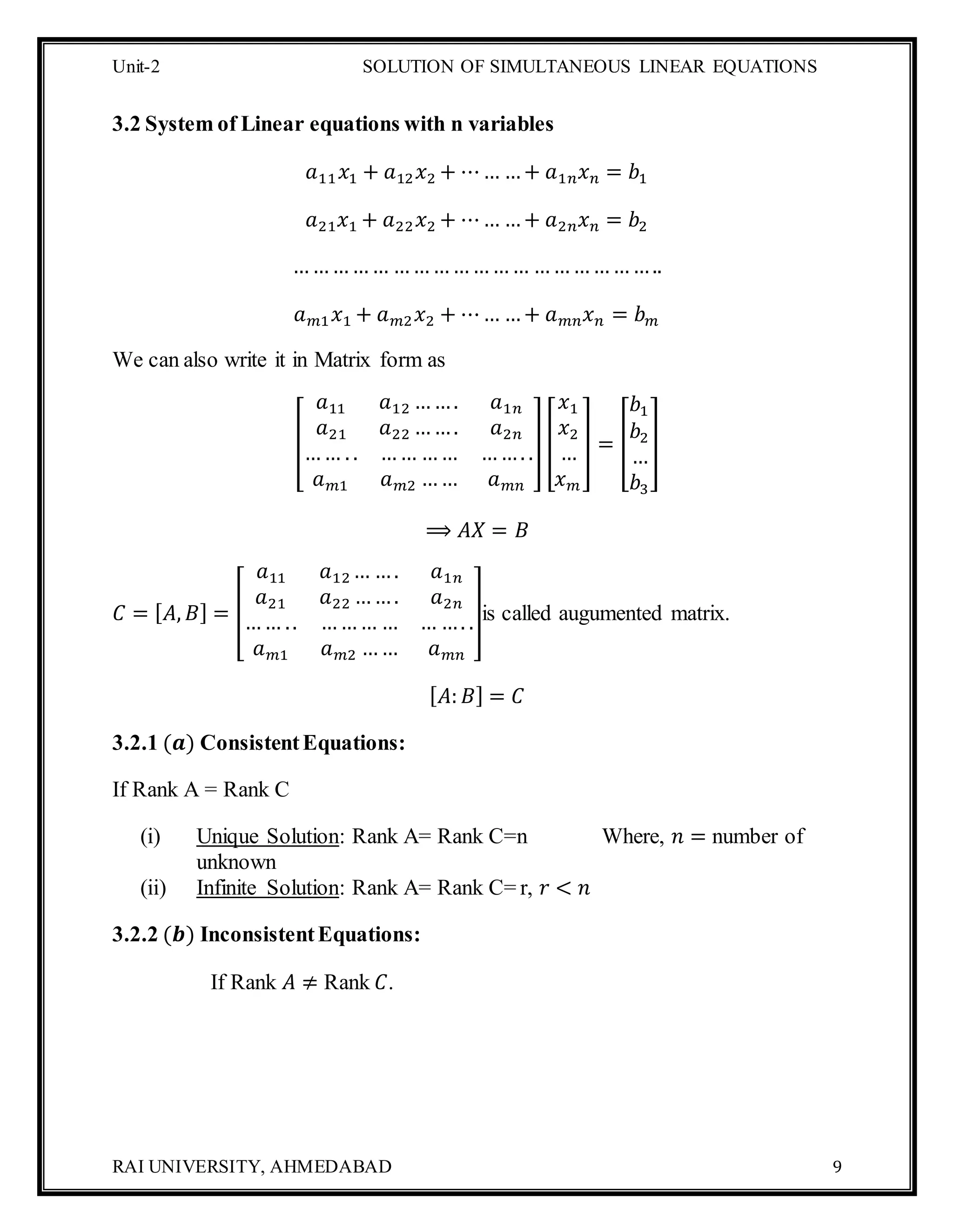 Unit-2 SOLUTION OF SIMULTANEOUS LINEAR EQUATIONS
RAI UNIVERSITY, AHMEDABAD 9
3.2 System of Linear equations with n variables
𝑎11 𝑥1 + 𝑎12 𝑥2 + ⋯… …+ 𝑎1𝑛 𝑥 𝑛 = 𝑏1
𝑎21 𝑥1 + 𝑎22 𝑥2 + ⋯… …+ 𝑎2𝑛 𝑥 𝑛 = 𝑏2
…………… ………………… ………………..
𝑎 𝑚1 𝑥1 + 𝑎 𝑚2 𝑥2 + ⋯… …+ 𝑎 𝑚𝑛 𝑥 𝑛 = 𝑏 𝑚
We can also write it in Matrix form as
[
𝑎11 𝑎12 ……. 𝑎1𝑛
𝑎21 𝑎22 ……. 𝑎2𝑛
…… . . …… …… ……. .
𝑎 𝑚1 𝑎 𝑚2 …… 𝑎 𝑚𝑛
] [
𝑥1
𝑥2
…
𝑥 𝑚
] = [
𝑏1
𝑏2
…
𝑏3
]
⟹ 𝐴𝑋 = 𝐵
𝐶 = [ 𝐴, 𝐵] = [
𝑎11 𝑎12 … …. 𝑎1𝑛
𝑎21 𝑎22 ……. 𝑎2𝑛
…… .. ……… … … …. .
𝑎 𝑚1 𝑎 𝑚2 …… 𝑎 𝑚𝑛
]is called augumented matrix.
[ 𝐴: 𝐵] = 𝐶
3.2.1 (𝒂) ConsistentEquations:
If Rank A = Rank C
(i) Unique Solution: Rank A= Rank C=n Where, 𝑛 = number of
unknown
(ii) Infinite Solution: Rank A= Rank C= r, 𝑟 < 𝑛
3.2.2 (𝒃) InconsistentEquations:
If Rank 𝐴 ≠ Rank 𝐶.
 