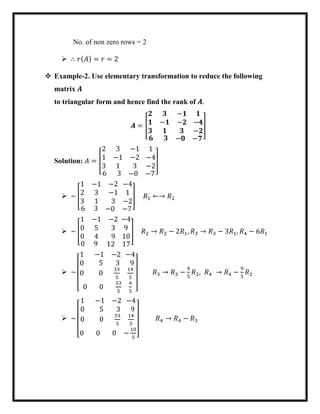No. of non zero rows = 2
 ∴ 𝑟(𝐴) = 𝑟 = 2
 Example-2. Use elementary transformation to reduce the following
matrix 𝑨
to triangular form and hence find the rank of 𝑨.
𝑨 = [
𝟐 𝟑 −𝟏
𝟏 −𝟏 −𝟐
𝟑 𝟏 𝟑
𝟏
−𝟒
−𝟐
𝟔 𝟑 −𝟎 −𝟕
]
Solution: 𝐴 = [
2 3 −1
1 −1 −2
3 1 3
1
−4
−2
6 3 −0 −7
]
 ~ [
1 −1 −2
2 3 −1
3 1 3
−4
1
−2
6 3 −0 −7
] 𝑅1 ←→ 𝑅2
 ~ [
1 −1 −2
0 5 3
0 4 9
−4
9
10
0 9 12 17
] 𝑅2 → 𝑅2 − 2𝑅1, 𝑅3 → 𝑅3 − 3𝑅1, 𝑅4 − 6𝑅1
 ~
[
1 −1 −2
0 5 3
0 0
33
5
−4
9
14
5
0 0
33
5
4
5 ]
𝑅3 → 𝑅3 −
4
5
𝑅2, 𝑅4 → 𝑅4 −
9
5
𝑅2
 ~
[
1 −1 −2
0 5 3
0 0
33
5
−4
9
14
5
0 0 0 −
10
5 ]
𝑅4 → 𝑅4 − 𝑅3
 