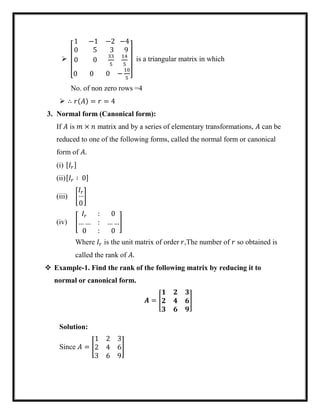 
[
1 −1 −2
0 5 3
0 0
33
5
−4
9
14
5
0 0 0 −
10
5 ]
is a triangular matrix in which
No. of non zero rows =4
 ∴ 𝑟(𝐴) = 𝑟 = 4
3. Normal form (Canonical form):
If 𝐴 is 𝑚 × 𝑛 matrix and by a series of elementary transformations, 𝐴 can be
reduced to one of the following forms, called the normal form or canonical
form of 𝐴.
(i) [𝐼𝑟]
(ii)[𝐼𝑟 ∶ 0]
(iii) [
𝐼𝑟
…
0
]
(iv) [
𝐼𝑟 : 0
… … : … …
0 : 0
]
Where 𝐼𝑟 is the unit matrix of order 𝑟,The number of 𝑟 so obtained is
called the rank of 𝐴.
 Example-1. Find the rank of the following matrix by reducing it to
normal or canonical form.
𝑨 = [
𝟏 𝟐 𝟑
𝟐 𝟒 𝟔
𝟑 𝟔 𝟗
]
Solution:
Since 𝐴 = [
1 2 3
2 4 6
3 6 9
]
 