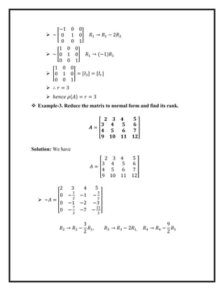  ~ [
−1 0 0
0 1 0
0 0 1
] 𝑅1 → 𝑅1 − 2𝑅2
 ~ [
1 0 0
0 1 0
0 0 1
] 𝑅1 → (−1)𝑅1
 [
1 0 0
0 1 0
0 0 1
] = [𝐼3] = [𝐼𝑟]
 ∴ 𝑟 = 3
 ℎ𝑒𝑛𝑐𝑒 𝜌(𝐴) = 𝑟 = 3
 Example-3. Reduce the matrix to normal form and find its rank.
𝑨 = [
𝟐 𝟑 𝟒 𝟓
𝟑 𝟒 𝟓
𝟒 𝟓 𝟔
𝟗 𝟏𝟎 𝟏𝟏
𝟔
𝟕
𝟏𝟐
]
Solution: We have
𝐴 = [
2 3 4 5
3 4 5
4 5 6
9 10 11
6
7
12
]
 ~𝐴 =
[
2 3 4 5
0 −
1
2
−1
0 −1 −2
0 −
7
2
−7
−
3
2
−3
−
21
2 ]
𝑅2 → 𝑅2 −
3
2
𝑅1, 𝑅3 → 𝑅3 − 2𝑅1, 𝑅4 → 𝑅4 −
9
2
𝑅1
 