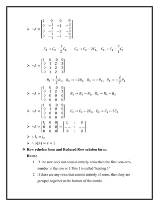  ~𝐴 =
[
2 0 0 0
0 −
1
2
−1
0 −1 −2
0 −
7
2
−7
−
3
2
−3
−
21
2 ]
𝐶2 → 𝐶2 −
3
2
𝐶1, 𝐶3 → 𝐶3 − 2𝐶1, 𝐶4 → 𝐶4 −
9
2
𝐶1
 ~𝐴 = [
1 0 0 0
0 1 2
0 1 2
0 1 2
3
3
3
]
𝑅1 →
1
2
𝑅1, 𝑅2 → −2𝑅2, 𝑅3 → −𝑅3 , 𝑅4 → −
2
7
𝑅4
 ~𝐴 = [
1 0 0 0
0 1 2
0 0 0
0 0 0
3
0
0
] 𝑅3 → 𝑅3 − 𝑅2, 𝑅4 → 𝑅4 − 𝑅2
 ~𝐴 = [
1 0 0 0
0 1 0
0 0 0
0 0 0
0
0
0
] 𝐶3 → 𝐶3 − 2𝐶2, 𝐶4 → 𝐶4 − 3𝐶2
 ~𝐴 = [
𝐼2 0 0
0 0 0
0 0 0
] = [
𝐼𝑟 : 0
… … : … …
0 : 0
]
 ∴ 𝐼𝑟 = 𝐼2
 ∴ 𝜌(𝐴) = 𝑟 = 2
 Row echelon form and Reduced Row echelon form:
Rules:
1. If the row does not consist entirely zeros then the first non-zero
number in the row is 1.This 1 is called ‘leading 1’
2. If there are any rows that consist entirely of zeros, then they are
grouped together at the bottom of the matrix.
 