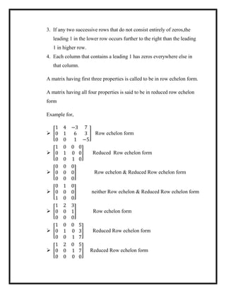 3. If any two successive rows that do not consist entirely of zeros,the
leading 1 in the lower row occurs further to the right than the leading
1 in higher row.
4. Each column that contains a leading 1 has zeros everywhere else in
that column.
A matrix having first three properties is called to be in row echelon form.
A matrix having all four properties is said to be in reduced row echelon
form
Example for,
 [
1 4 −3
0 1 6
0 0 1
7
3
−5
] Row echelon form
 [
1 0 0
0 1 0
0 0 1
0
0
0
] Reduced Row echelon form
 [
0 0 0
0 0 0
0 0 0
] Row echelon & Reduced Row echelon form
 [
0 1 0
0 0 0
1 0 0
] neither Row echelon & Reduced Row echelon form
 [
1 2 3
0 0 1
0 0 0
] Row echelon form
 [
1 0 0
0 1 0
0 0 1
5
3
7
] Reduced Row echelon form
 [
1 2 0
0 0 1
0 0 0
5
7
0
] Reduced Row echelon form
 