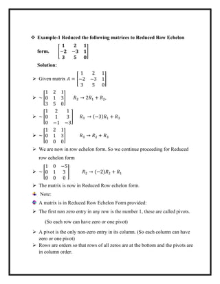  Example-1 Reduced the following matrices to Reduced Row Echelon
form. [
𝟏 𝟐 𝟏
−𝟐 −𝟑 𝟏
𝟑 𝟓 𝟎
]
Solution:
 Given matrix 𝐴 = [
1 2 1
−2 −3 1
3 5 0
]
 ~ [
1 2 1
0 1 3
3 5 0
] 𝑅2 → 2𝑅1 + 𝑅2,
 ~ [
1 2 1
0 1 3
0 −1 −3
] 𝑅3 → (−3)𝑅1 + 𝑅3
 ~ [
1 2 1
0 1 3
0 0 0
] 𝑅3 → 𝑅2 + 𝑅3
 We are now in row echelon form. So we continue proceeding for Reduced
row echelon form
 ~ [
1 0 −5
0 1 3
0 0 0
] 𝑅2 → (−2)𝑅2 + 𝑅1
 The matrix is now in Reduced Row echelon form.
Note:
A matrix is in Reduced Row Echelon Form provided:
 The first non zero entry in any row is the number 1, these are called pivots.
(So each row can have zero or one pivot)
 A pivot is the only non-zero entry in its column. (So each column can have
zero or one pivot)
 Rows are orders so that rows of all zeros are at the bottom and the pivots are
in column order.
 