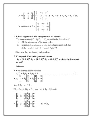  ⇒ [
1 0 0
0 1 0
0 0 1
]=[
1
2
−
1
2
1
2
−4 3 −1
5
2
−
3
2
1
2
] 𝐴 𝑅1 → 𝑅1 + 𝑅3, 𝑅2 → 𝑅2 − 2𝑅3
 ⇒ Hence 𝐴−1
= [
1
2
−
1
2
1
2
−4 3 −1
5
2
−
3
2
1
2
]
 Linear dependence and Independence of Vectors:
Vectors (matrices) 𝑋1, 𝑋2,𝑋3,…..𝑋 𝑛 are said to be dependent if
i. All the vectors are of the same order.
ii. n scalars 𝜆1, 𝜆2, 𝜆3, … … … . 𝜆 𝑛, (not all zero) exist such that
𝜆1 𝑋1 + 𝜆2 𝑋2 + 𝜆3 𝑋3 + ⋯ … … + 𝜆 𝑛 𝑋 𝑛=0
Otherwise they are linearly independent.
 Example-1. Check the system of vectors
𝑿 𝟏 = (𝟐, 𝟐, 𝟏) 𝑻
, 𝑿 𝟐 = (𝟏, 𝟑, 𝟏) 𝑻
, 𝑿 𝟑 = (𝟏, 𝟐, 𝟐) 𝑻
are linearly dependent
or not?
Solution:
 Consider the matrix equation
𝜆1 𝑋1 + 𝜆2 𝑋2 + 𝜆3 𝑋3 = 0 ………………………………………..(1)
 𝜆1 [
2
2
1
] + 𝜆2 [
1
3
1
] + 𝜆3 [
1
2
2
] = [
0
0
0
]
2𝜆1 + 𝜆2 + 𝜆3 = 0 ,
2𝜆1 + 3𝜆2 + 2𝜆3 = 0 , and 𝜆1 + 𝜆2 + 2𝜆3 = 0
 [
2 1 1
2 3 2
1 1 2
] [
𝜆1
𝜆2
𝜆3
] = [
0
0
0
]
 [
1 1 2
2 3 2
2 1 1
] [
𝜆1
𝜆2
𝜆3
] = [
0
0
0
] 𝑅1 ↔ 𝑅3
 