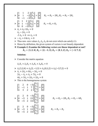  [
1 1 2
0 1 −2
0 −1 −3
] [
𝜆1
𝜆2
𝜆3
] = [
0
0
0
] 𝑅2 → 𝑅2 − 2𝑅1, 𝑅3 → 𝑅3 − 2𝑅1
 [
1 1 2
0 1 −2
0 0 −5
] [
𝜆1
𝜆2
𝜆3
] = [
0
0
0
] 𝑅3 → 𝑅3 + 𝑅2
 𝜆1 + 𝜆2+2𝜆3 = 0
𝜆2 − 2𝜆3 = 0
-5 𝜆3 = 0 ⟹ 𝜆3 = 0
 ∴ 𝜆2 = 0 & 𝜆1 = 0
 Thus non- zero values 𝜆1, 𝜆2, 𝜆3 do not exist which can satisfy (1).
 Hence by definition, the given system of vectors is not linearly dependent.
 Example-2. Examine the following vectors are linear dependent or not?
𝑿 𝟏 = (𝟏, 𝟐, 𝟒), 𝑿 𝟐 = (𝟐, −𝟏, 𝟑), 𝑿 𝟑 = (𝟎, 𝟏, 𝟐), 𝑿 𝟒 = (−𝟑, 𝟕, 𝟐)
Solution:
 Consider the matrix equation
𝜆1 𝑋1 + 𝜆2 𝑋2 + 𝜆3 𝑋3 + 𝜆4 𝑋4 = 0
 𝜆1(1,2,4) + 𝜆2(2, −1,3) + 𝜆3(0,1,2) + 𝜆4(−3,7,2) = 0
 𝜆1 + 2𝜆2 + 0𝜆3 − 3𝜆4 = 0
2𝜆1 − 𝜆2 + 𝜆3 + 7𝜆4 = 0
4𝜆1 + 3𝜆2 + 2𝜆3 + 2𝜆4 = 0
 This is the homogeneous system
[
1 2 0
2 −1 1
4 3 2
−3
7
2
] [
𝜆1
𝜆2
𝜆3
𝜆4
] = [
0
0
0
]
 [
1 2 0
0 −5 1
0 −5 2
−3
13
14
] [
𝜆1
𝜆2
𝜆3
𝜆4
] = [
0
0
0
] 𝑅2 → 𝑅2 − 2𝑅1, 𝑅3 → 𝑅3 − 4𝑅1
 [
1 2 0
0 −5 1
0 −5 2
−3
13
14
] [
𝜆1
𝜆2
𝜆3
𝜆4
] = [
0
0
0
] 𝑅3 → 𝑅3 − 𝑅2
 
