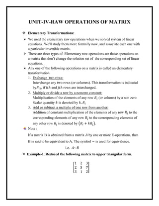 UNIT-IV-RAW OPERATIONS OF MATRIX
 Elementary Transformations:
 We used the elementary raw operations when we solved system of linear
equations. We'll study them more formally now, and associate each one with
a particular invertible matrix.
 There are three types of Elementary row operations are those operations on
a matrix that don’t change the solution set of the corresponding set of linear
equations.
 Any one of the following operations on a matrix is called an elementary
transformation.
1. Exchange two rows:
Interchange any two rows (or columns). This transformation is indicated
by𝑅𝑖𝑗, if 𝑖𝑡ℎ and 𝑗𝑡ℎ rows are interchanged.
2. Multiply or divide a row by a nonzero constant:
Multiplication of the elements of any row 𝑅𝑖 (or column) by a non zero
Scalar quantity 𝑘 is denoted by 𝑘. 𝑅𝑖
3. Add or subtract a multiple of one row from another:
Addition of constant multiplication of the elements of any row 𝑅𝑗 to the
corresponding elements of any row 𝑅𝑗 to the corresponding elements of
any other row 𝑅𝑗 is denoted by (𝑅𝑖 + 𝑘𝑅𝑗).
Note :
If a matrix B is obtained from a matrix 𝐴 by one or more E-operations, then
B is said to be equivalent to A. The symbol ~ is used for equivalence.
i.e. 𝐴~𝐵
 Example-1. Reduced the following matrix to upper triangular form.
[
1 2 3
2 5 7
3 1 2
]
 