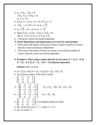  𝜆1 + 2𝜆2 − 3𝜆4 = 0
−5𝜆2 + 𝜆3 + 13𝜆4 = 0
𝜆3 + 𝜆4 = 0
 Let 𝜆4 = 𝑡 ⟹ 𝜆3 + 𝑡 = 0, ⟹ 𝜆3 = −𝑡
 −5𝜆2 − 𝑡 + 13𝑡 = 0 ⟹ 𝜆2 =
12𝑡
5
 𝜆1 +
24𝑡
5
− 3𝑡 = 0 ⟹ 𝜆1 = −
9𝑡
5
 Hence 𝜆1 𝑋1 + 𝜆2 𝑋2 + 𝜆3 𝑋3 + 𝜆4 𝑋4 = 0
But 𝜆1 ≠ 0, 𝜆2 ≠ 0, , 𝜆3 ≠ 0, 𝜆4 ≠ 0
 ∴ The given vectors are linearly dependent.
 Linear Dependence and Independence of vector by rank method:
1. If the rank of the matrix of the given vectors is equal to number of vectors
then the vectors are linearly independent.
2. If the rank of the matrix of the given vectors is less than the number of
vectors, then the vectors are linearly dependent.
 Example-1. Show using a matrix that the set of vectors 𝑿 = [𝟏, 𝟐, −𝟑, 𝟒],
𝒀 = [𝟑, −𝟏, 𝟐, 𝟏], 𝒁 = [𝟏, −𝟓, 𝟖, −𝟕] is linearly dependent.
Solution: Here, we have
 𝑋 = [1,2, −3,4], 𝑌 = [3, −1,2,1], 𝑍 = [1, −5,8, −7]
 Let us from a matrix of the above vectors
[
1 2 −3
3 −1 2
1 −5 8
4
1
−7
]
 ~ [
1 2 −3
0 −7 11
0 −7 11
4
−11
−11
] 𝑅2 → 𝑅2 − 3𝑅1, 𝑅3 → 𝑅3 − 𝑅1
 ~ [
1 2 −3
0 −7 11
0 0 0
4
−11
0
] 𝑅3 → 𝑅3 − 𝑅2
 [
1 2 −3
0 −7 11
0 0 0
4
−11
0
] is a triangular matrix in which
 No. of non zero rows = 2 ∴ 𝑟𝑎𝑛𝑘 = 𝑟 = 2
 No. of vectors =3
 