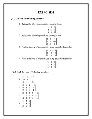 EXERCISE-4
Q-1. Evaluate the following questions:
1. Reduce the following matrix to triangular form:
[
1 2 3
2 5 7
3 1 2
]
2. Reduce the following matrix to Identity Matrix:
[
3 1 4
1 2 −5
0 1 5
]
3. Find the inverse of the matrix by using gauss Jordan method
[
1 −1 1
4 1 0
8 1 1
]
4. Find the inverse of the matrix by using gauss Jordan method
[
1 3 3
1 4 3
1 3 4
]
Q.2. Find the rank of following matrices:
1. [
1 2 1
−1 0 2
2 1 −3
]
2. [
0 1 2
4 0 2
2 1 3
−2
6
1
]
3. [
3 2 5
1 1 2
3 3 6
7 12
3 5
9 15
]
4. [
1 2 3
2 4 6
3 6 9
]
 
