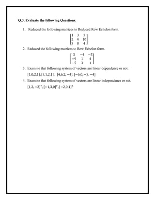 Q.3. Evaluate the following Questions:
1. Reduced the following matrices to Reduced Row Echelon form.
[
1 3 3
2 4 10
3 8 4
]
2. Reduced the following matrices to Row Echelon form.
[
3 −4 −5
−9 1 4
−5 3 1
]
3. Examine that following system of vectors are linear dependence or not.
[1,0,2,1], [3,1,2,1], [4,6,2, −4], [−6,0, −3, −4]
4. Examine that following system of vectors are linear independence or not.
[1,2, −2] 𝑇
, [−1,3,0] 𝑇
, [−2,0,1] 𝑇
 